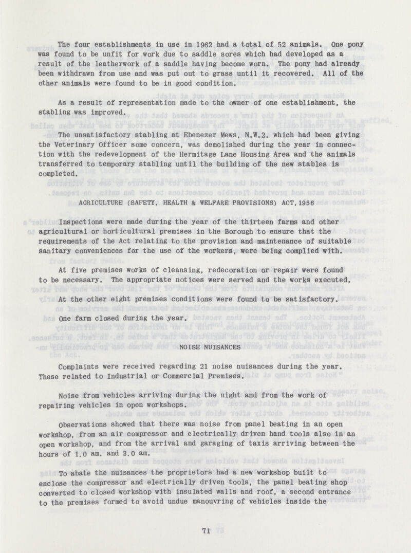 The four establishments in use in 1962 had a total of 52 animals. One pony was found to be unfit for work due to saddle sores which had developed as a result of the leatherwork of a saddle having become worn. The pony had already been withdrawn from use and was put out to grass until it recovered. All of the other animals were found to be in good condition. As a result of representation made to the owner of one establishment, the stabling was improved. The unsatisfactory stabling at Ebenezer Mews, N.W.2. which had been giving the Veterinary Officer some concern, was demolished during the year in connec tion with the redevelopment of the Hermitage Lane Housing Area and the animals transferred to temporary stabling until the building of the new stables is completed. AGRICULTURE (SAFETY, HEALTH & WELFARE PROVISIONS) ACT,1956 Inspections were made during the year of the thirteen farms and other agricultural or horticultural premises in the Borough to ensure that the requirements of the Act relating to the provision and maintenance of suitable sanitary conveniences for the use of the workers, were being complied with. At five premises works of cleansing, redecoration or repair were found to be necessary. The appropriate notices were served and the works executed. At the other eight premises conditions were found to be satisfactory. One farm closed during the year. NOISE NUISANCES Complaints were received regarding 21 noise nuisances during the year. These related to Industrial or Commercial Premises. Noise from vehicles arriving during the night and from the work of repairing vehicles in open workshops. Observations showed that there was noise from panel beating in an open workshop, from an air compressor and electrically driven hand tools also in an open workshop, and from the arrival and garaging of taxis arriving between the hours of 1.0 am. and 3.0 am. To abate the nuisances the proprietors had a new workshop built to enclose the compressor and electrically driven tools, the panel beating shop converted to closed workshop with insulated walls and roof, a second entrance to the premises formed to avoid undue manouvring of vehicles inside the 71