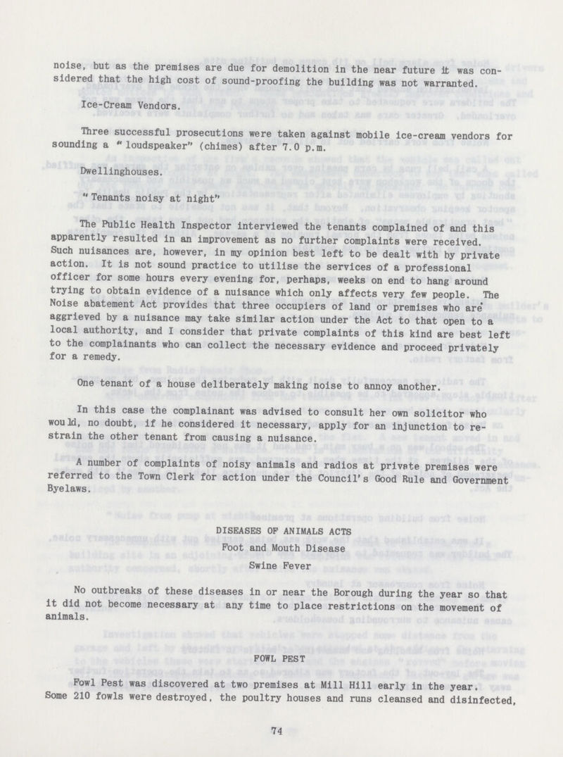 noise, but as the premises are due for demolition in the near future it was con sidered that the high cost of sound-proofing the building was not warranted. Ice-Cream Vendors. Three successful prosecutions were taken against mobile ice-cream vendors for sounding a loudspeaker (chimes) after 7.0 p.m. Dwellinghouses. Tenants noisy at night The Public Health Inspector interviewed the tenants complained of and this apparently resulted in an improvement as no further complaints were received. Such nuisances are, however, in my opinion best left to be dealt with by private action. It is not sound practice to utilise the services of a professional officer for some hours every evening for, perhaps, weeks on end to hang around trying to obtain evidence of a nuisance which only affects very few people. The Noise abatement Act provides that three occupiers of land or premises who are aggrieved by a nuisance may take similar action under the Act to that open to a local authority, and I consider that private complaints of this kind are best left to the complainants who can collect the necessary evidence and proceed privately for a remedy. One tenant of a house deliberately making noise to annoy another. In this case the complainant was advised to consult her own solicitor who would, no doubt, if he considered it necessary, apply for an injunction to re strain the other tenant from causing a nuisance. A number of complaints of noisy animals and radios at privpte premises were referred to the Town Clerk for action under the Council's Good Rule and Government Byelaws. DISEASES OF ANIMALS ACTS Foot and Mouth Disease Swine Fever No outbreaks of these diseases in or near the Borough during the year so that it did not become necessary at any time to place restrictions on the movement of animals. FOWL PEST Fowl Pest was discovered at two premises at Mill Hill early in the year. Some 210 fowls were destroyed, the poultry houses and runs cleansed and disinfected, 74