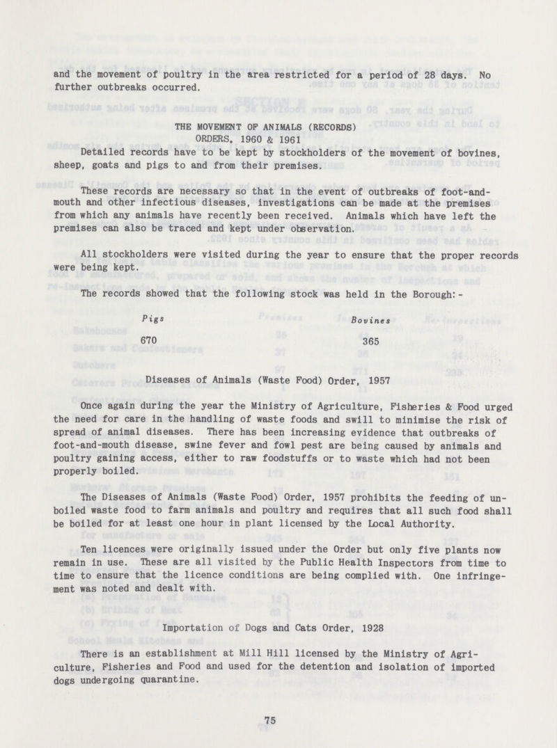 and the movement of poultry in the area restricted for a period of 28 days. No further outbreaks occurred. THE MOVEMENT OP ANIMALS (RECORDS) ORDERS. 1960 & 1961 Detailed records have to be kept by stockholders of the movement of bovines, sheep, goats and pigs to and from their premises. These records are necessary so that in the event of outbreaks of foot-and mouth and other infectious diseases, investigations can be made at the premises from which any animals have recently been received. Animals which have left the premises can also be traced and kept under observation. All stockholders were visited during the year to ensure that the proper records were being kept. The records showed that the following stock was held in the Borough:- Pigs Bovines 670 365 Diseases of Animals (Waste Pood) Order, 1957 Once again during the year the Ministry of Agriculture, Fisheries & Pood urged the need for care in the handling of waste foods and swill to minimise the risk of spread of animal diseases. There has been increasing evidence that outbreaks of foot-and-mouth disease, swine fever and fowl pest are being caused by animals and poultry gaining access, either to raw foodstuffs or to waste which had not been properly boiled. The Diseases of Animals (Waste Pood) Order, 1957 prohibits the feeding of un boiled waste food to farm animals and poultry and requires that all such food shall be boiled for at least one hour in plant licensed by the Local Authority. Ten licences were originally issued under the Order but only five plants now remain in use. These are all visited by the Public Health Inspectors from time to time to ensure that the licence conditions are being complied with. One infringe ment was noted and dealt with. Importation of Dogs and Cats Order, 1928 There is an establishment at Mill Hill licensed by the Ministry of Agri culture, Fisheries and Food and used for the detention and isolation of imported dogs undergoing quarantine. 75