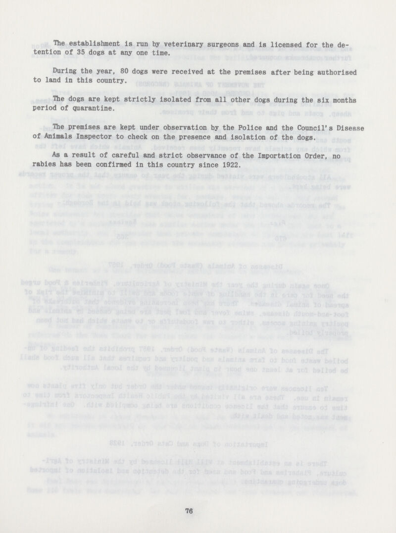 The establishment is run by veterinary surgeons and is licensed for the de tention of 35 dogs at any one time. During the year, 80 dogs were received at the premises after being authorised to land in this country. The dogs are kept strictly isolated from all other dogs during the six months period of quarantine. The premises are kept under observation by the Police and the Council' s Disease of Animals Inspector to check on the presence and isolation of the dogs. As a result of careful and strict observance of the Importation Order, no rabies has been confirmed in this country since 1922. 76