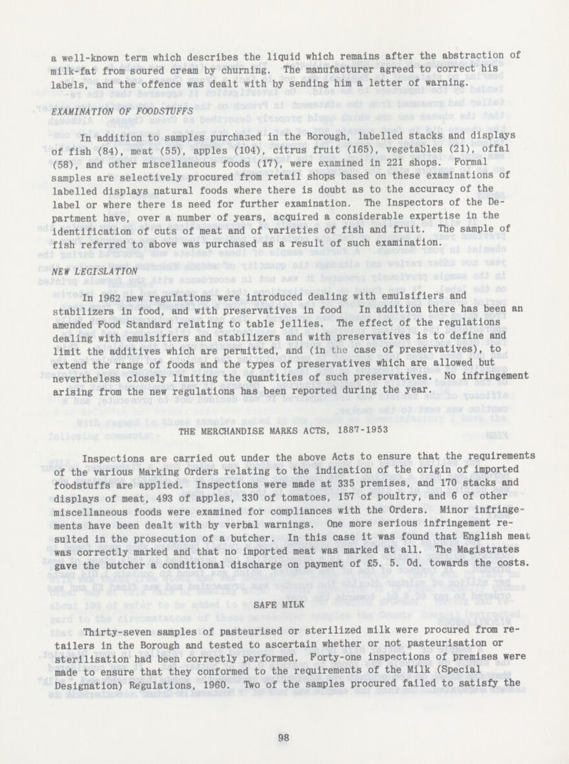 a well-known term which describes the liquid which remains after the abstraction of milk-fat from soured cream by churning. The manufacturer agreed to correct his labels, and the offence was dealt with by sending him a letter of warning. EXAMINATION OF FOODSTUFFS In addition to samples purchased in the Borough, labelled stacks and displays of fish (84), meat (55), apples (104), citrus fruit (165), vegetables (21), offal (58), and other miscellaneous foods (17), were examined in 221 shops. Formal samples are selectively procured from retail shops based on these examinations of labelled displays natural foods where there is doubt as to the accuracy of the label or where there is need for further examination. The Inspectors of the De partment have, over a number of years, acquired a considerable expertise in the identification of cuts of meat and of varieties of fish and fruit. The sample of fish referred to above was purchased as a result of such examination. NEW LEGISLATION In 1962 new regulations were introduced dealing with emulsifiers and stabilizers in food, and with preservatives in food In addition there has been an amended Food Standard relating to table jellies. The effect of the regulations dealing with emulsifiers and stabilizers and with preservatives is to define and limit the additives which are permitted, and (in the case of preservatives), to extend the range of foods and the types of preservatives which are allowed but nevertheless closely limiting the quantities of such preservatives. No infringement arising from the new regulations has been reported during the year. THE MERCHANDISE MARKS ACTS, 1887-1953 Inspections are carried out under the above Acts to ensure that the requirements of the various Marking Orders relating to the indication of the origin of imported foodstuffs are applied. Inspections were made at 335 premises, and 170 stacks and displays of meat, 493 of apples, 330 of tomatoes, 157 of poultry, and 6 of other miscellaneous foods were examined for compliances with the Orders. Minor infringe ments have been dealt with by verbal warnings. One more serious infringement re sulted in the prosecution of a butcher. In this case it was found that English meat was correctly marked and that no imported meat was marked at all. The Magistrates gave the butcher a conditional discharge on payment of £5. 5. Od. towards the costs. SAFE MILK Thirty-seven samples of pasteurised or sterilized milk were procured from re tailers in the Borough and tested to ascertain whether or not pasteurisation or sterilisation had been correctly performed. Forty-one inspections of premises were made to ensure that they conformed to the requirements of the Milk (Special Designation) Regulations, 1960. Two of the samples procured failed to satisfy the 98