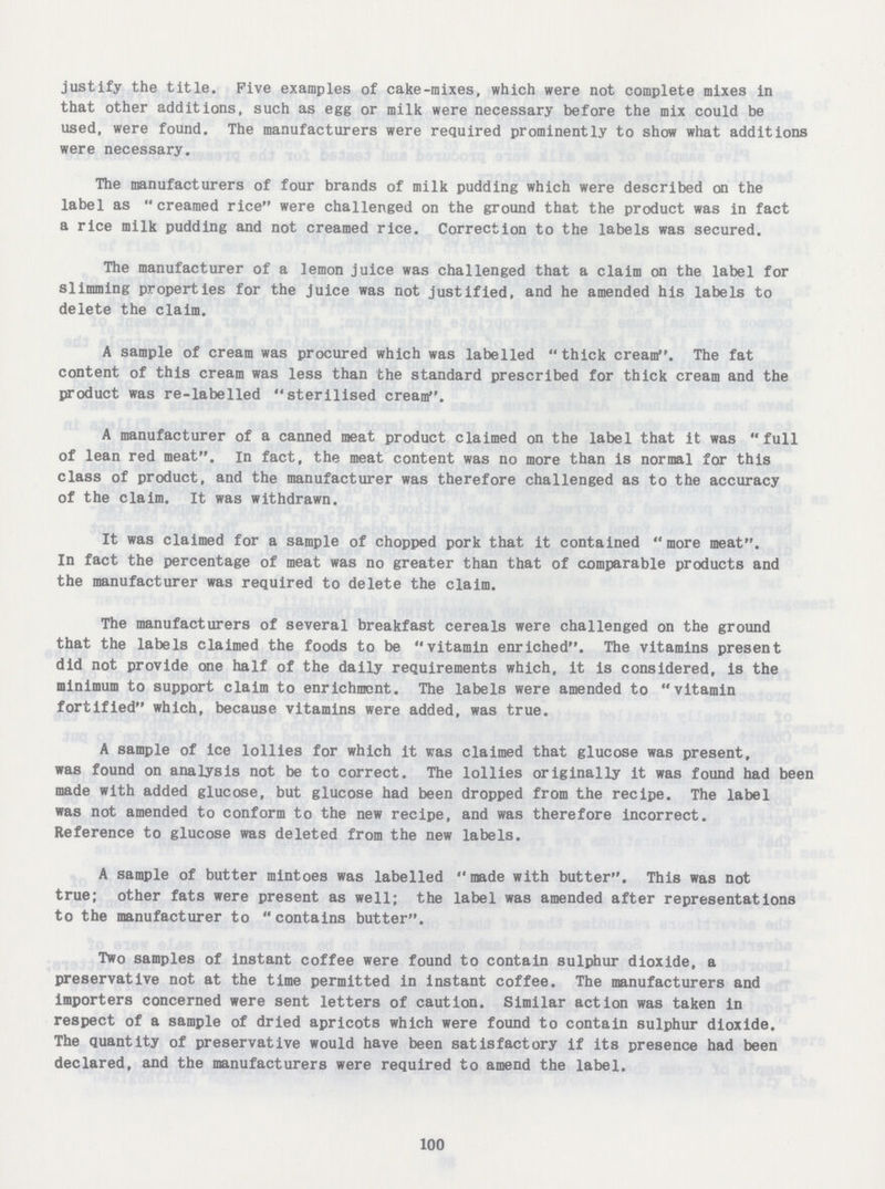 justify the title. Five examples of cake-mixes, which were not complete mixes in that other additions, such as egg or milk were necessary before the mix could be used, were found. The manufacturers were required prominently to show what additions were necessary. The manufacturers of four brands of milk pudding which were described on the label as creamed rice were challenged on the ground that the product was in fact a rice milk pudding and not creamed rice. Correction to the labels was secured. The manufacturer of a lemon juice was challenged that a claim on the label for slimming properties for the juice was not justified, and he amended his labels to delete the claim. A sample of cream was procured which was labelled thick cream. The fat content of this cream was less than the standard prescribed for thick cream and the product was re-labelled sterilised cream. A manufacturer of a canned meat product claimed on the label that it was full of lean red meat, in fact, the meat content was no more than is normal for this class of product, and the manufacturer was therefore challenged as to the accuracy of the claim. It was withdrawn. It was claimed for a sample of chopped pork that it contained  more meat. In fact the percentage of meat was no greater than that of comparable products and the manufacturer was required to delete the claim. The manufacturers of several breakfast cereals were challenged on the ground that the labels claimed the foods to be vitamin enriched. The vitamins present did not provide one half of the daily requirements which, it is considered, is the minimum to support claim to enrichment. The labels were amended to vitamin fortified which, because vitamins were added, was true. A sample of ice lollies for which it was claimed that glucose was present, was found on analysis not be to correct. The lollies originally it was found had been made with added glucose, but glucose had been dropped from the recipe. The label was not amended to conform to the new recipe, and was therefore incorrect. Reference to glucose was deleted from the new labels. A sample of butter mintoes was labelled made with butter. This was not true; other fats were present as well; the label was amended after representations to the manufacturer to contains butter. Two samples of instant coffee were found to contain sulphur dioxide, a preservative not at the time permitted in instant coffee. The manufacturers and importers concerned were sent letters of caution. Similar action was taken in respect of a sample of dried apricots which were found to contain sulphur dioxide. The quantity of preservative would have been satisfactory if its presence had been declared, and the manufacturers were required to amend the label. 100