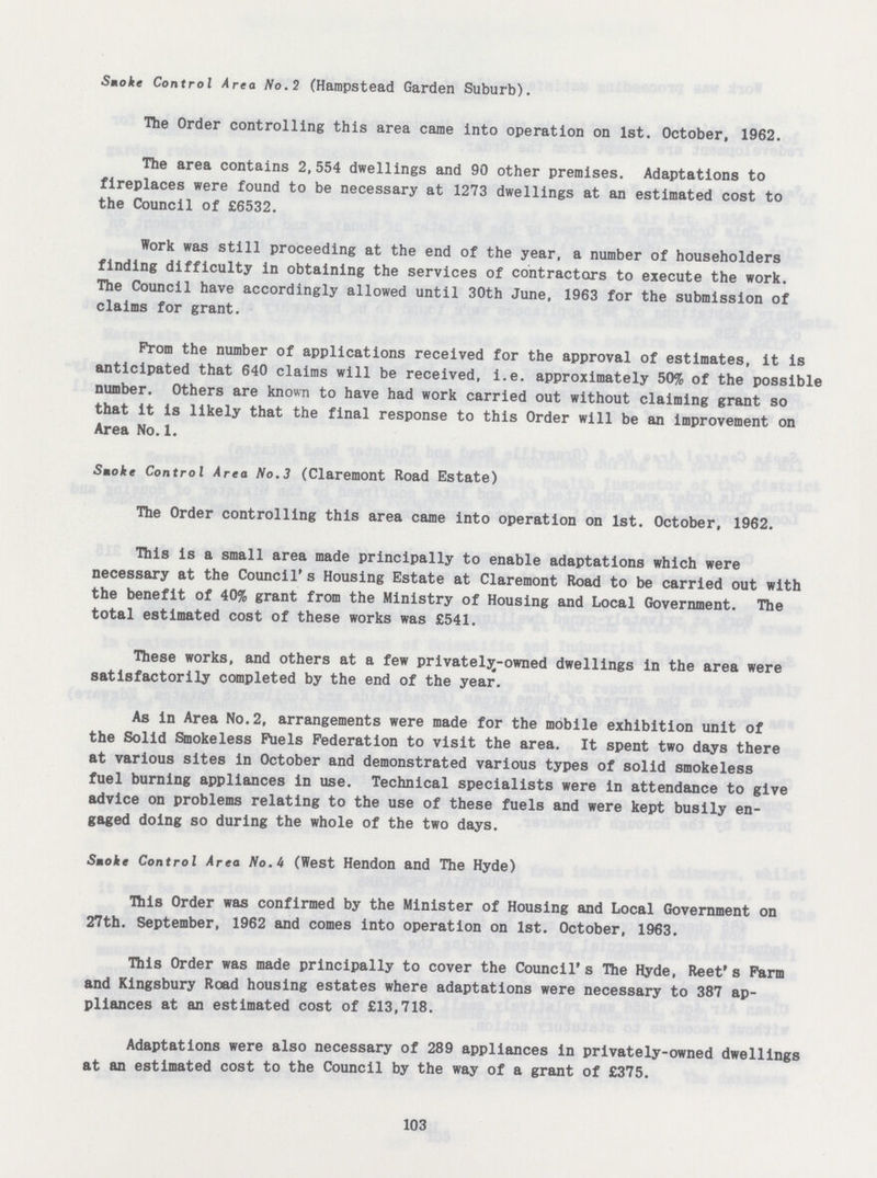 Smoke Control Area No.2 (Hampstead Garden Suburb). The Order controlling this area came into operation on 1st. October, 1962. The area contains 2,554 dwellings and 90 other premises. Adaptations to fireplaces were found to be necessary at 1273 dwellings at an estimated cost to the Council of £6532. Work was still proceeding at the end of the year, a number of householders finding difficulty in obtaining the services of contractors to execute the work. The Council have accordingly allowed until 30th June, 1963 for the submission of claims for grant. Prom the number of applications received for the approval of estimates, it is anticipated that 640 claims will be received, i.e. approximately 50% of the possible number. Others are known to have had work carried out without claiming grant so that it is likely that the final response to this Order will be an improvement on Area No.1. Smoke Control Area No.3 (Claremont Road Estate) The Order controlling this area came into operation on 1st. October, 1962. This is a small area made principally to enable adaptations which were necessary at the Council's Housing Estate at Claremont Road to be carried out with the benefit of 40% grant from the Ministry of Housing and Local Government. The total estimated cost of these works was £541. These works, and others at a few privately-owned dwellings in the area were satisfactorily completed by the end of the year. As in Area No.2, arrangements were made for the mobile exhibition unit of the Solid Smokeless Fuels Federation to visit the area. It spent two days there at various sites in October and demonstrated various types of solid smokeless fuel burning appliances in use. Technical specialists were in attendance to give advice on problems relating to the use of these fuels and were kept busily en gaged doing so during the whole of the two days. Smoke Control Area No.U (West Hendon and The Hyde) This Order was confirmed by the Minister of Housing and Local Government on 27th. September, 1962 and comes into operation on 1st. October, 1963. This Order was made principally to cover the Council's The Hyde, Reet's Farm and Kingsbury Road housing estates where adaptations were necessary to 387 ap pliances at an estimated cost of £13,718. Adaptations were also necessary of 289 appliances in privately-owned dwellings at an estimated cost to the Council by the way of a grant of £375. 103