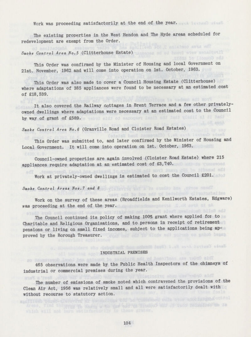 Work was proceeding satisfactorily at the end of the year. The existing properties in the West Hendon and The Hyde areas scheduled for redevelopment are exempt from the Order. Smoke Control Area No.5 (Clitterhouse Estate) This Order was confirmed by the Minister of Housing and local Government on 21st. November, 1962 and will come into operation on 1st. October, 1963. This Order was also made to cover a Council Housing Estate (Clitterhouse) where adaptations of 385 appliances were found to be necessary at an estimated cost of £18,539. It also covered the Railway cottages in Brent Terrace and a few other privately owned dwellings where adaptations were necessary at an estimated cost to the Council by way of grant of £589. Smoke Control Area No.6 (Granville Road and Cloister Road Estates) This Order was submitted to, and later confirmed by the Minister of Housing and Local Government. It will come into operation on 1st. October, 1963. Council-owned properties are again involved (Cloister Road Estate) where 215 appliances require adaptation at an estimated cost of £3,740. Work at privately-owned dwellings is estimated to cost the Council £201. Smoke Control Areas Nos.7 and 8 Work on the survey of these areas (Broadfields and Kenilworth Estates, Edgware) was proceeding at the end of the year. The Council continued its policy of making 100% grant where applied foi to Charitable and Religious Organisations, and to persons in receipt of retirement pensions or living on small fixed incomes, subject to the applications being ap proved by the Borough Treasurer. INDUSTRIAL PREMISES 465 observations were made by the Public Health Inspectors of the chimneys of industrial or commercial premises during the year. The number of emissions of smoke noted which contravened the provisions of the Clean Air Act, 1956 was relatively small and all were satisfactorily dealt with without recourse to statutory action. 104