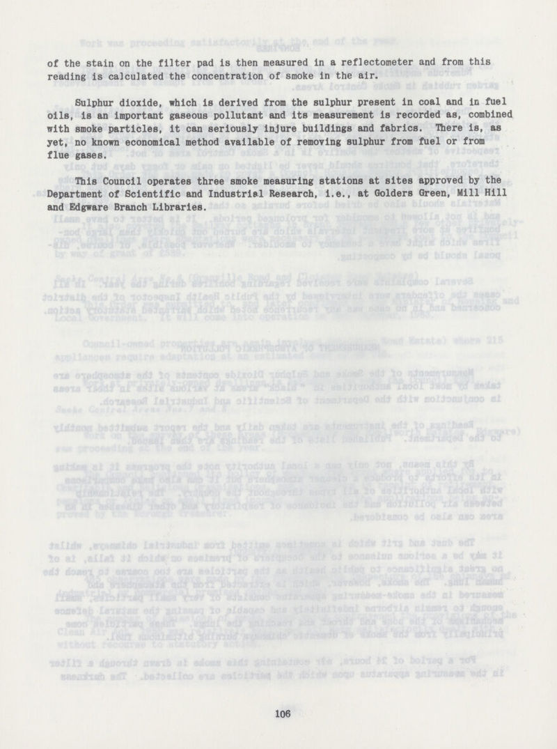 of the stain on the filter pad is then measured in a reflectometer and from this reading is calculated the concentration of smoke in the air. Sulphur dioxide, which is derived from the sulphur present in coal and in fuel oils, is an important gaseous pollutant and its measurement is recorded as, combined with smoke particles, it can seriously injure buildings and fabrics. There is, as yet, no known economical method available of removing sulphur from fuel or from flue gases. This Council operates three smoke measuring stations at sites approved by the Department of Scientific and Industrial Research, i.e., at Golders Green, Mill Hill and Edgware Branch Libraries. 106