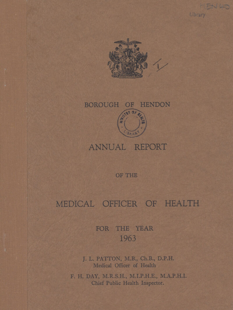 HEN 40 BOROUGH OF HENDON ANNUAL REPORT OF THE MEDICAL OFFICER OF HEALTH FOR THE YEAR 1963 J. L. PATTON, M.B., Ch.B., D.P.H. Medical Officer of Health F. H. DAY, M.R.S.H., M.I.P.H.E., M.A.P.H.I. Chief Public Health Inspector.