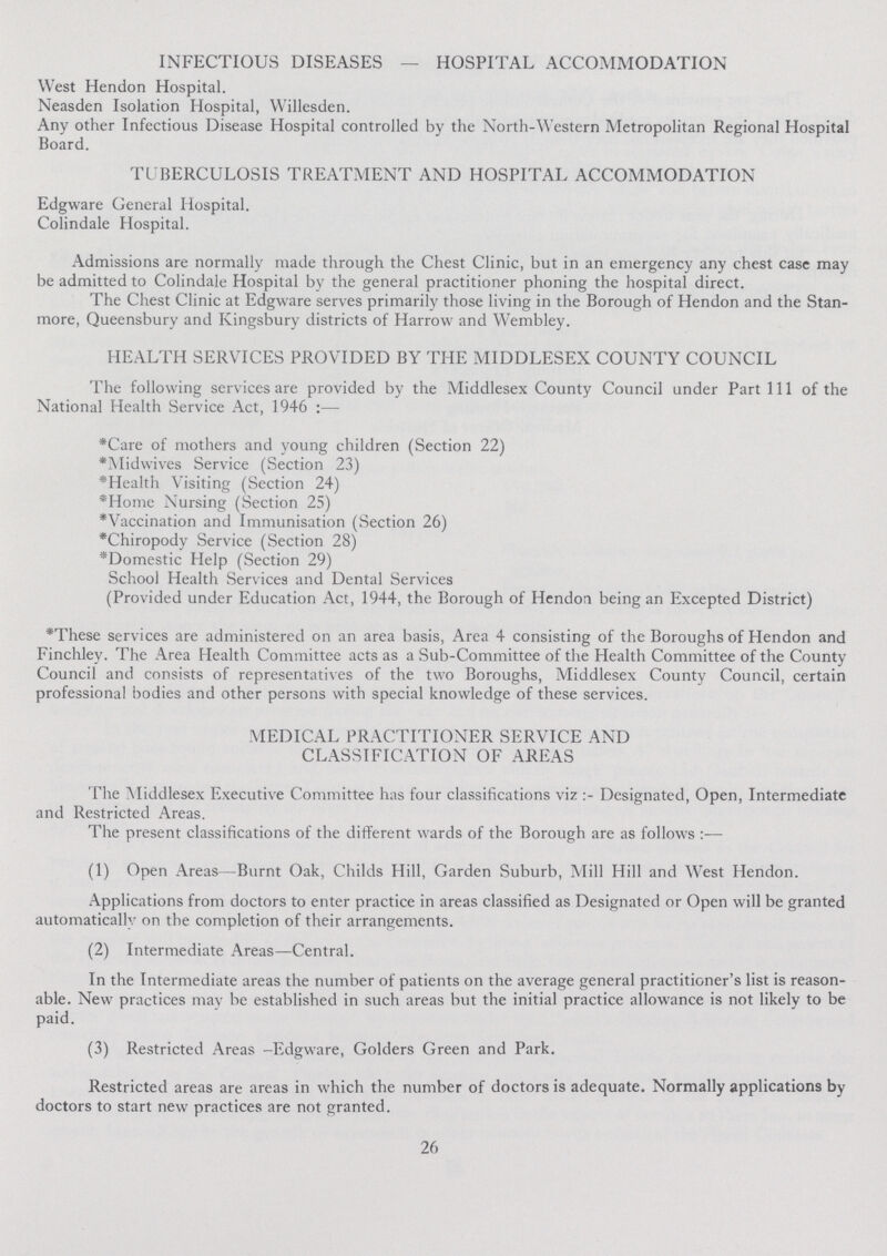 INFECTIOUS DISEASES — HOSPITAL ACCOMMODATION West Hendon Hospital. Neasden Isolation Hospital, Willesden. Any other Infectious Disease Hospital controlled by the North-Western Metropolitan Regional Hospital Board. TUBERCULOSIS TREATMENT AND HOSPITAL ACCOMMODATION Edgware General Hospital. Colindale Hospital. Admissions are normally made through the Chest Clinic, but in an emergency any chest case may be admitted to Colindale Hospital by the general practitioner phoning the hospital direct. The Chest Clinic at Edgware serves primarily those living in the Borough of Hendon and the Stan more, Queensbury and Kingsbury districts of Harrow and Wembley. HEALTH SERVICES PROVIDED BY THE MIDDLESEX COUNTY COUNCIL The following services are provided by the Middlesex County Council under Part 111 of the National Health Service Act, 1946:— *Care of mothers and young children (Section 22) *Midwives Service (Section 23) *Health Visiting (Section 24) *Home Nursing (Section 25) *Vaccination and Immunisation (Section 26) *Chiropody Service (Section 28) *Domestic Help (Section 29) School Health Services and Dental Services (Provided under Education Act, 1944, the Borough of Hendon being an Excepted District) *These services are administered on an area basis, Area 4 consisting of the Boroughs of Hendon and Finchley. The Area Health Committee acts as a Sub-Committee of the Health Committee of the County Council and consists of representatives of the two Boroughs, Middlesex County Council, certain professional bodies and other persons with special knowledge of these services. MEDICAL PRACTITIONER SERVICE AND CLASSIFICATION OF AREAS The Middlesex Executive Committee has four classifications viz:- Designated, Open, Intermediate and Restricted Areas. The present classifications of the different wards of the Borough are as follows:— (1) Open Areas—Burnt Oak, Childs Hill, Garden Suburb, Mill Hill and West Hendon. Applications from doctors to enter practice in areas classified as Designated or Open will be granted automatically on the completion of their arrangements. (2) Intermediate Areas—Central. In the Intermediate areas the number of patients on the average general practitioner's list is reason able. New practices may be established in such areas but the initial practice allowance is not likely to be paid. (3) Restricted Areas - Edgware, Golders Green and Park. Restricted areas are areas in which the number of doctors is adequate. Normally applications by doctors to start new practices are not granted. 26