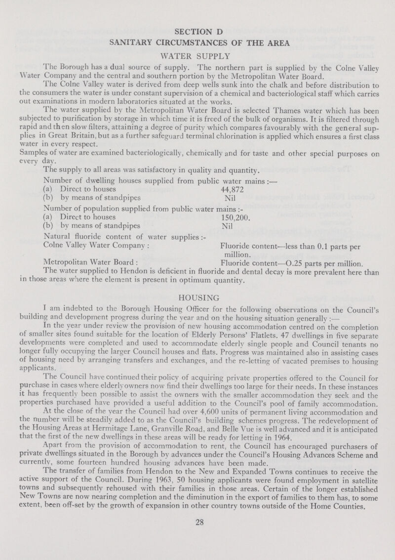 SECTION D SANITARY CIRCUMSTANCES OF THE AREA WATER SUPPLY The Borough has a dual source of supply. The northern part is supplied by the Colne Valley Water Company and the central and southern portion by the Metropolitan Water Board. The Colne Valley water is derived from deep wells sunk into the chalk and before distribution to the consumers the water is under constant supervision of a chemical and bacteriological staff which carries out examinations in modern laboratories situated at the works. The water supplied by the Metropolitan Water Board is selected Thames water which has been subjected to purification by storage in which time it is freed of the bulk of organisms. It is filtered through rapid and then slow filters, attaining a degree of purity which compares favourably with the general sup plies in Great Britain, but as a further safeguard terminal chlorination is applied which ensures a first class water in every respect. Samples of water are examined bacteriologically, chemically and for taste and other special purposes on every day. The supply to all areas was satisfactory in quality and quantity. Number of dwelling houses supplied from public water mains :— (a) Direct to houses 44,872 (b) by means of standpipes Nil Number of population supplied from public water mains :- (a) Direct to houses 150,200. (b) by means of standpipes Nil Natural fluoride content of water supplies:- Colne Valley Water Company: Fluoride content—less than 0.1 parts per million. Metropolitan Water Board: Fluoride content—0.25 parts per million. The water supplied to Hendon is deficient in fluoride and dental decay is more prevalent here than in those areas where the element is present in optimum quantity. HOUSING I am indebted to the Borough Housing Officer for the following observations on the Council's building and development progress during the year and on the housing situation generally:— In the year under review the provision of new housing accommodation centred on the completion of smaller sites found suitable for the location of Elderly Persons' Flatlets. 47 dwellings in five separate developments were completed and used to accommodate elderly single people and Council tenants no longer fully occupying the larger Council houses and flats. Progress was maintained also in assisting cases of housing need by arranging transfers and exchanges, and the re-letting of vacated premises to housing applicants. The Council have continued their policy of acquiring private properties offered to the Council for purchase in cases where elderly owners now find their dwellings too large for their needs. In these instances it has frequently been possible to assist the owners with the smaller accommodation they seek and the properties purchased have provided a useful addition to the Council's pool of family accommodation. At the close of the year the Council had over 4,600 units of permanent living accommodation and the number will be steadily added to as the Council's building schemes progress. The redevelopment of the Housing Areas at Hermitage Lane, Granville Road, and Belle Vue is well advanced and it is anticipated that the first of the new dwellings in these areas will be ready for letting in 1964. Apart from the provision of accommodation to rent, the Council has encouraged purchasers of private dwellings situated in the Borough by advances under the Council's Housing Advances Scheme and currently, some fourteen hundred housing advances have been made. The transfer of families from Hendon to the New and Expanded Towns continues to receive the active support of the Council. During 1963, 50 housing applicants were found employment in satellite towns and subsequently rehoused with their families in those areas. Certain of the longer established New Towns are now nearing completion and the diminution in the export of families to them has, to some extent, been off-set by the growth of expansion in other country towns outside of the Home Counties. 28