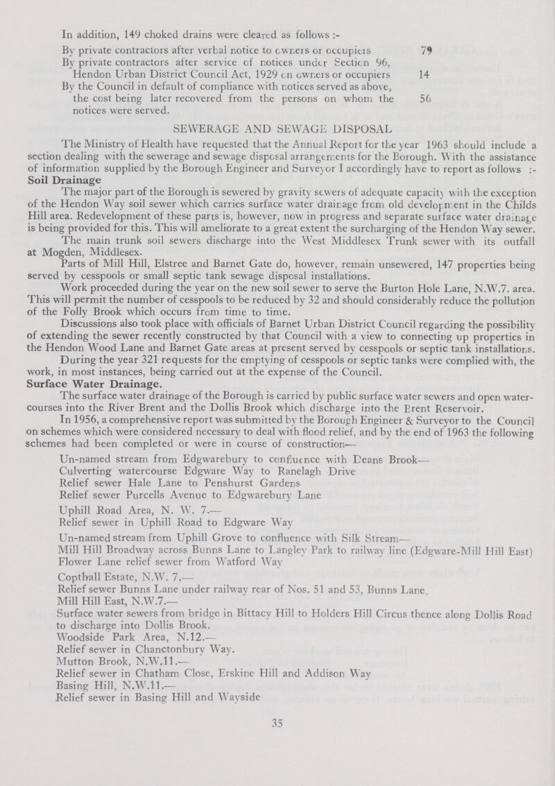 In addition, 149 choked drains were cleared as follows:- By private contractors after verbal notice to owners or occupiers 79 By private contractors after service of notices under Section 96, Hendon Urban District Council Act, 1929 on owners or occupiers 14 By the Council in default of compliance with notices served as above, the cost being later recovered from the persons on whom the 56 notices were served. SEWERAGE AND SEWAGE DISPOSAL The Ministry of Health have requested that the Annual Report for the year 1963 should include a section dealing with the sewerage and sewage disposal arrangements for the Borough. W ith the assistance of information supplied by the Borough Engineer and Surveyor I accordingly have to report as follows Soil Drainage The major part of the Borough is sewered by gravity sewers of adequate capacity with the exception of the Hendon Way soil sewer which carries surface water drainage from old development in the Childs Hill area. Redevelopment of these parts is. however, now in progress and separate surface water drainage is being provided for this. This will ameliorate to a great extent the surcharging of the Hendon Way sewer. The main trunk soil sewers discharge into the West Middlesex Trunk sewer with its outfall at Mogden, Middlesex. Parts of Mill Hill, Elstree and Barnet Gate do, however, remain unsewered, 147 properties being served by cesspools or small septic tank sewage disposal installations. Work proceeded during the year on the new soil sewer to serve the Burton Hole Lane, N.W.7. area. This will permit the number of cesspools to be reduced by 32 and should considerably reduce the pollution of the Folly Brook which occurs from time to time. Discussions also took place with officials of Barnet Urban District Council regarding the possibility of extending the sewer recently constructed by that Council with a view to connecting up properties in the Hendon Wood Lane and Barnet Gate areas at present served by cesspools or septic tank installations. During the year 321 requests for the emptying of cesspools or septic tanks were complied with, the work, in most instances, being carried out at the expense of the Council. Surface Water Drainage. The surface water drainage of the Borough is carried by public surface water sewers and open water courses into the River Brent and the Dollis Brook which discharge into the Brent Reservoir. In 1956, a comprehensive report was submitted by the Borough Engineer & Surveyor to the Council on schemes which were considered necessary to deal with flood relief, and by the end of 1963 the following schemes had been completed or were in course of construction— Un-named stream from Edgwarebury to confluence with Deans Brook— Culverting watercourse Edgware Way to Ranelagh Drive Relief sewer Hale Lane to Penshurst Gardens Relief sewer Purcells Avenue to Edgwarebury Lane Uphill Road Area, N. W. 7.— Relief sewer in Uphill Road to Edgware Way Un-named stream from Uphill Grove to confluence with Silk Stream— Mill Hill Broadway across Bunns Lane to Langley Park to railway line (Edgware-Mill Hill East) Flower Lane relief sewer from Watford Way Copthall Estate, N.W. 7.— Relief sewer Bunns Lane under railway rear of Nos. 51 and 53, Bunns Lane. Mill Hill East, N.W.7.— Surface water sewers from bridge in Bittacy Hill to Holders Hill Circus thence along Dollis Road to discharge into Dollis Brook. Woodside Park Area, N.12.— Relief sewer in Chanctonbury Way. Mutton Brook, N.W.11.— Relief sewer in Chatham Close, Erskine Hill and Addison Way Basing Hill, N.W.11.— Relief sewer in Basing Hill and Wayside 35