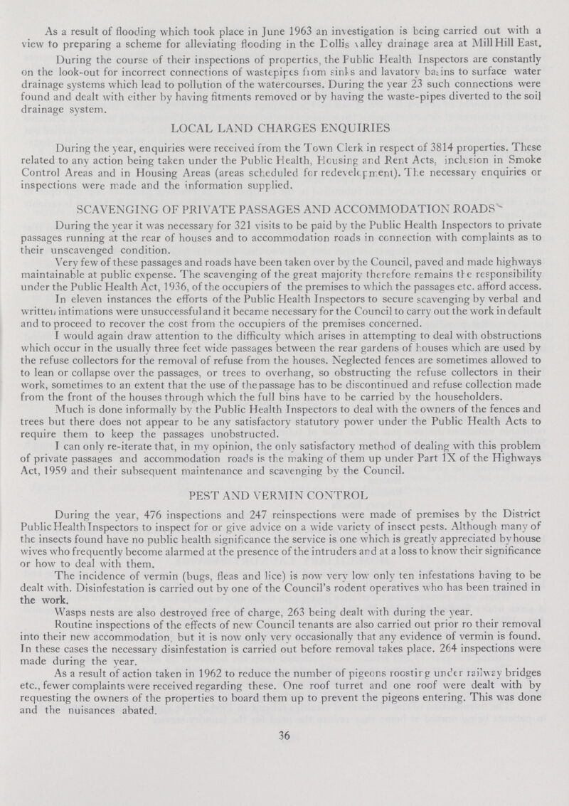 As a result of flooding which took place in June 1963 an investigation is being carried out with a view to preparing a scheme for alleviating flooding in the Dollis valley drainage area at Mill Hill East. During the course of their inspections of properties, the Public Health Inspectors are constantly on the look-out for incorrect connections of wastepipes from sinks and lavatory basins to surface water drainage systems which lead to pollution of the watercourses. During the year 23 such connections were found and dealt with either by having fitments removed or by having the waste-pipes diverted to the soil drainage system. LOCAL LAND CHARGES ENQUIRIES During the year, enquiries were received from the Town Clerk in respect of 3814 properties. These related to any action being taken under the Public Health, Housing and Rent Acts, inclusion in Smoke Control Areas and in Housing Areas (areas scheduled for redevelopment). The necessary enquiries or inspections were made and the information supplied. SCAVENGING OF PRIVATE PASSAGES AND ACCOMMODATION ROADS'- During the year it was necessary for 321 visits to be paid by the Public Health Inspectors to private passages running at the rear of houses and to accommodation roads in connection with complaints as to their unscavenged condition. Very few of these passages and roads have been taken over by the Council, paved and made highways maintainable at public expense. The scavenging of the great majority therefore remains the responsibility under the Public Health Act, 1936, of the occupiers of the premises to which the passages etc. afford access. In eleven instances the efforts of the Public Health Inspectors to secure scavenging by verbal and written intimations w ere unsuccessful and it became necessary for the Council to carry out the work in default and to proceed to recover the cost from the occupiers of the premises concerned. I would again draw attention to the difficulty which arises in attempting to deal with obstructions which occur in the usually three feet wide passages between the rear gardens of houses which are used by the refuse collectors for the removal of refuse from the houses. Neglected fences are sometimes allowed to to lean or collapse over the passages, or trees to overhang, so obstructing the refuse collectors in their work, sometimes to an extent that the use of the passage has to be discontinued and refuse collection made from the front of the houses through which the full bins have to be carried by the householders. Much is done informally by the Public Health Inspectors to deal with the owners of the fences and trees but there does not appear to be any satisfactory statutory power under the Public Health Acts to require them to keep the passages unobstructed. I can only re-iterate that, in my opinion, the only satisfactory method of dealing with this problem of private passages and accommodation roads is the making of them up under Part IX of the Highways Act, 1959 and their subsequent maintenance and scavenging by the Council. PEST AND VERMIN CONTROL During the year, 476 inspections and 247 reinspections were made of premises by the District Public Health Inspectors to inspect for or give advice on a wide variety of insect pests. Although many of the insects found have no public health significance the service is one which is greatly appreciated byhouse wives who frequently become alarmed at the presence of the intruders and at a loss to know their significance or how to deal with them. The incidence of vermin (bugs, fleas and lice) is now very low only ten infestations having to be dealt with. Disinfestation is carried out by one of the Council's rodent operatives who has been trained in the work. Wasps nests are also destroyed free of charge, 263 being dealt with during the year. Routine inspections of the effects of new Council tenants are also carried out prior ro their removal into their new accommodation, but it is now only very occasionally that any evidence of vermin is found. In these cases the necessary disinfestation is carried out before removal takes place. 264 inspections were made during the year. As a result of action taken in 1962 to reduce the number of pigeons roosting under railway bridges etc., fewer complaints were received regarding these. One roof turret and one roof were dealt with by requesting the owners of the properties to board them up to prevent the pigeons entering. This was done and the nuisances abated. 36
