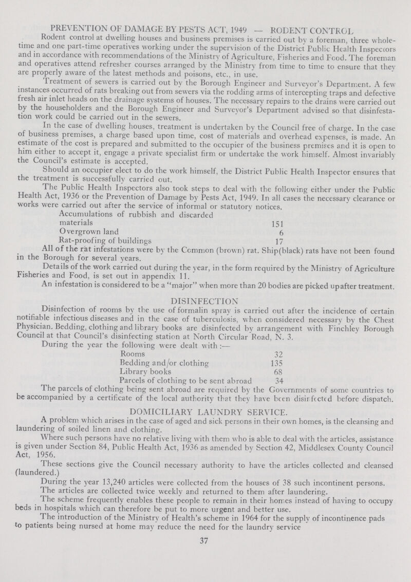 PREVENTION OF DAMAGE BY PESTS ACT, 1949 — RODENT CONTROL Rodent control at dwelling houses and business premises is carried out by a foreman, three whole time and one part-time operatives working under the supervision of the District Public Health Inspectors and in accordance with recommendations of the Ministry of Agriculture, Fisheries and Food. The foreman and operatives attend refresher courses arranged by the Ministry from time to time to ensure that they are properly aware of the latest methods and poisons, etc., in use. Treatment of sewers is carried out by the Borough Engineer and Surveyor's Department. A few instances occurred of rats breaking out from sewers via the rodding arms of intercepting traps and defective fresh air inlet heads on the drainage systems of houses. The necessary repairs to the drains were carried out by the householders and the Borough Engineer and Surveyor's Department advised so that disinfesta tion work could be carried out in the sewers. In the case of dwelling houses, treatment is undertaken by the Council free of charge. In the case of business premises, a charge based upon time, cost of materials and overhead expenses, is made. An estimate of the cost is prepared and submitted to the occupier of the business premises and it is open to him either to accept it, engage a private specialist firm or undertake the work himself. Almost invariably the Council's estimate is accepted. Should an occupier elect to do the work himself, the District Public Health Inspector ensures that the treatment is successfully carried out. The Public Health Inspectors also took steps to deal with the following either under the Public Health Act, 1936 or the Prevention of Damage by Pests Act, 1949. In all cases the necessary clearance or works were carried out after the service of informal or statutory notices. Accumulations of rubbish and discarded materials 151 Overgrown land 6 Rat-proofing of buildings 17 All of the rat infestations were by the Common (brown) rat. Ship(black) rats have not been found in the Borough for several years. Details of the work carried out during the year, in the form required by the Ministry of Agriculture Fisheries and Food, is set out in appendix 11. An infestation is considered to be a major when more than 20 bodies are picked upafter treatment. DISINFECTION Disinfection of rooms by the use of formalin spray is carried out after the incidence of certain notifiable infectious diseases and in the case of tubercuiosis, when considered necessary by the Chest Physician. Bedding, clothing and library books are disinfected by arrangement with Finchley Borough Council at that Council's disinfecting station at North Circular Road, N. 3. During the year the following were dealt with:— Rooms 32 Bedding and/or clothing 135 Library books 68 Parcels of clothing to be sent abroad 34 The parcels of clothing being sent abroad are required by the Governments of some countries to be accompanied by a certificate of the local authority that they have been disinfected before dispatch. DOMICILIARY LAUNDRY SERVICE. A problem which arises in the case of aged and sick persons in their own homes, is the cleansing and laundering of soiled linen and clothing. Where such persons have no relative living with them who is able to deal with the articles, assistance is given under Section 84, Public Health Act, 1936 as amended by Section 42, Middlesex County Council Act, 1956. These sections give the Council necessary authority to have the articles collected and cleansed (laundered.) During the year 13,240 articles were collected from the houses of 38 such incontinent persons. The articles are collected twice weekly and returned to them after laundering. The scheme frequently enables these people to remain in their homes instead of having to occupy beds in hospitals which can therefore be put to more urgent and better use. The introduction of the Ministry of Health's scheme in 1964 for the supply of incontinence pads to patients being nursed at home may reduce the need for the laundry service 37