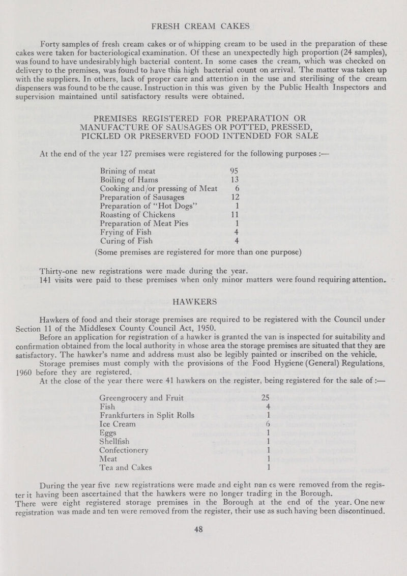 FRESH CREAM CAKES Forty samples of fresh cream cakes or of whipping cream to be used in the preparation of these cakes were taken for bacteriological examination. Of these an unexpectedly high proportion (24 samples), was found to have undesirably high bacterial content. In some cases the cream, which was checked on delivery to the premises, was found to have this high bacterial count on arrival. The matter was taken up with the suppliers. In others, lack of proper care and attention in the use and sterilising of the cream dispensers was found to be the cause. Instruction in this was given by the Public Health Inspectors and supervision maintained until satisfactory results were obtained. PREMISES REGISTERED FOR PREPARATION OR MANUFACTURE OF SAUSAGES OR POTTED, PRESSED, PICKLED OR PRESERVED FOOD INTENDED FOR SALE At the end of the year 127 premises were registered for the following purposes Brining of meat 95 Boiling of Hams 13 Cooking and/or pressing of Meat 6 Preparation of Sausages 12 Preparation of Hot Dogs 1 Roasting of Chickens 11 Preparation of Meat Pies 1 Frying of Fish 4 Curing of Fish 4 (Some premises are registered for more than one purpose) Thirty-one new registrations were made during the year. 141 visits were paid to these premises when only minor matters were found requiring attention. HAWKERS Hawkers of food and their storage premises are required to be registered with the Council under Section 11 of the Middlesex County Council Act, 1950. Before an application for registration of a hawker is granted the van is inspected for suitability and confirmation obtained from the local authority in whose area the storage premises are situated that they are satisfactory. The hawker's name and address must also be legibly painted or inscribed on the vehicle. Storage premises must comply with the provisions of the Food Hygiene (General) Regulations, 1960 before they are registered. At the close of the year there were 41 hawkers on the register, being registered for the sale of:— Greengrocery and Fruit 25 Fish 4 Frankfurters in Split Rolls 1 Ice Cream 6 Eggs 1 Shellfish 1 Confectionery 1 Meat 1 Tea and Cakes 1 During the year five new registrations were made and eight nan es were removed from the regis ter it having been ascertained that the hawkers were no longer tradirg in the Borough. There were eight registered storage premises in the Borough at the end of the year. One new registration was made and ten were removed from the register, their use as such having been discontinued. 48