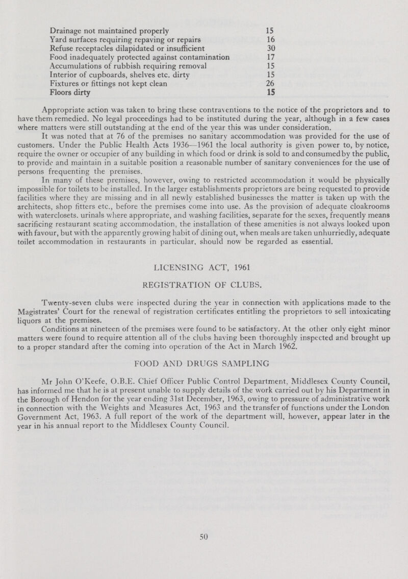 Drainage not maintained properly 15 Yard surfaces requiring repaying or repairs 16 Refuse receptacles dilapidated or insufficient 30 Food inadequately protected against contamination 17 Accumulations of rubbish requiring removal 15 Interior of cupboards, shelves etc. dirty 15 Fixtures or fittings not kept clean 26 Floors dirty 15 Appropriate action was taken to bring these contraventions to the notice of the proprietors and to have them remedied. No legal proceedings had to be instituted during the year, although in a few cases where matters were still outstanding at the end of the year this was under consideration. It was noted that at 76 of the premises no sanitary accommodation was provided for the use of customers. Under the Public Health Acts 1936—1961 the local authority is given power to, by notice, require the owner or occupier of any building in which food or drink is sold to andconsumedby the public, to provide and maintain in a suitable position a reasonable number of sanitary conveniences for the use of persons frequenting the premises. In many of these premises, however, owing to restricted accommodation it would be physically impossible for toilets to be installed. In the larger establishments proprietors are being requested to provide facilities where they are missing and in all newly established businesses the matter is taken up with the architects, shop fitters etc., before the premises come into use. As the provision of adequate cloakrooms with waterclosets. urinals where appropriate, and washing facilities, separate for the sexes, frequently means sacrificing restaurant seating accommodation, the installation of these amenities is not always looked upon with favour, but with the apparently growing habit of dining out, when meals are taken unhurriedly, adequate toilet accommodation in restaurants in particular, should now be regarded as essential. LICENSING ACT, 1961 REGISTRATION OF CLUBS. Twenty-seven clubs were inspected during the year in connection with applications made to the Magistrates' Court for the renewal of registration certificates entitling the proprietors to sell intoxicating liquors at the premises. Conditions at nineteen of the premises were found to be satisfactory. At the other only eight minor matters were found to require attention all of the clubs having been thoroughly inspected and brought up to a proper standard after the coming into operation of the Act in March 1962. FOOD AND DRUGS SAMPLING Mr John O'Keefe, O.B.E. Chief Officer Public Control Department, Middlesex County Council, has informed me that he is at present unable to supply details of the work carried out by his Department in the Borough of Hendon for the year ending 31st December, 1963, owing to pressure of administrative work in connection with the Weights and Measures Act, 1963 and the transfer of functions under the London Government Act, 1963. A full report of the work of the department will, however, appear later in the year in his annual report to the Middlesex County Council. 50