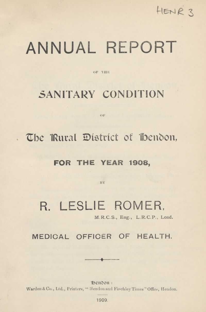 HENR 3 ANNUAL REPORT of the SANITARY CONDITION of The Rural District of bendon, FOR THE YEAR 1908, by R. LESLIE ROMER, M.R.C.S., Eng., L.R.C.P., Lond. MEDICAL OFFICER OF HEALTH. bendon: Warden&Co., Ltd., Printers,  Hendonand Finchley Times  Office, Hendon. 1909.