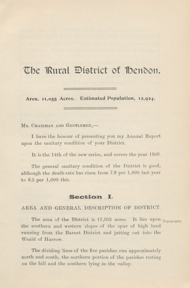 The Rural District of bendon. Area, 11,055 Acres. Estimated Population, 12,924. Mr. Chairman and Gentlemen,— I have the honour of presenting you my Annual Report upon the sanitary condition of your District. It is the 14th of the new series, and covers the year 1908. The general sanitary condition of the District is good, although the death-rate has risen from 7.8 per 1,000 last year to 8.5 per 1,000 this. Section. I. AREA AND GENERAL DESCRIPTION OF DISTRICT. The area of the District is 11,055 acres. It lies upon the southern and western slopes of the spur of high land running from the Barnet District and jutting out into the Weald of Harrow. Topography. The dividing lines of the five parishes run approximately north and south, the northern portion of the parishes resting on the hill and the southern lying in the valley.