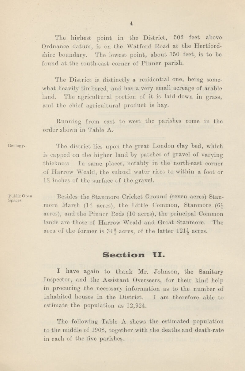 4 The. highest point in the District, 502 feet above Ordnance datum, is on the Watford Road at the Hertford shire boundary. The lowest point, about 150 feet, is to be found at the south-east corner of Pinner parish. The District is distinctly a residential one, being some what heavily timbered, and has a very small acreage of arable land. The agricultural portion of it is laid down in grass, and the chief agricultural product is hay. Running from cast to west the parishes come in the order shown in Table A. Geology. The district lies upon the great London clay bed, which is cappcd on the higher land by patches of gravel of varying thickness. In same places, notably in the north-east corncr of Harrow Weald, the subsoil water rises to within a foot or 18. inches of the surface cf the gravel. Public Open Spaces. Besides the Stanmore Cricket Ground (seven acres) Stan more Marsh (14 acres), the Little Common, Stanmore (6¼ acres), and the Pinner Beds (10 acres), the princijial Common lands are those of Harrow Weald and Great Stanmore. The area of the former is 34¾ acres, of the latter 121½ acres. Section II. I have again to thank Mr. Johnson, the Sanitary Inspector, and the Assistant Overseers, for their kind help in procuring the necessary information as to the number of inhabited houses in the District. I am therefore able to estimate the population as 12,924. The following Table A shews the estimated population to the middle of 1908, together with the deaths and death-rate in each of the five parishes.