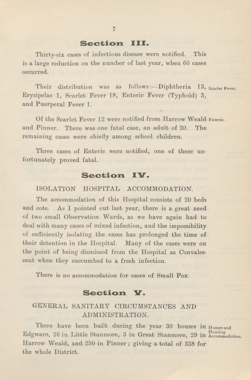 7 Section III. Thirty-six cases of infectious disease were notified. This is a large reduction on the number of last year, when 60 cases occurred. Their distribution was as follows:—Diphtheria 13, Erysipelas 1, Scarlet Fever 18, Enteric Fever (Typhoid) 3, and Puerperal Fever 1. Scarlet Fever. Of the Scarlet Fever 12 were notified from Harrow Weald Enteric, and Pinner. There was one fatal case, an adult of 20. The remaining cases were chiefly among school children. Three cases of Enteric were notified, one of these un fortunately proved fatal. Section IV. ISOLATION HOSPITAL ACCOMMODATION. The accommodation of this Hospital consists of 20 beds and cots. As I pointed out last year, there is a great need of two small Observation Wards, as we have again had to deal with many cases of mixed infection, and the impossibility of sufficiently isolating the cases has prolonged the time of their detention in the Hospital. Many of the cases were on the point of being dismissed from the Hospital as Convales cent when they succumbed to a fresh infection. There is no accommodation for cases of Small Pox. Section V. GENERAL SANITARY CIRCUMSTANCES AND ADMINISTRATION. There have been built during the year 30 houses in Edgware, 26 in Little Stanmore, 3 in Great Stanmore, 29 in Harrow Weald, and 250 in Pinner; giving a total of 338 for the whole District. Houses and Housing Accommodation.