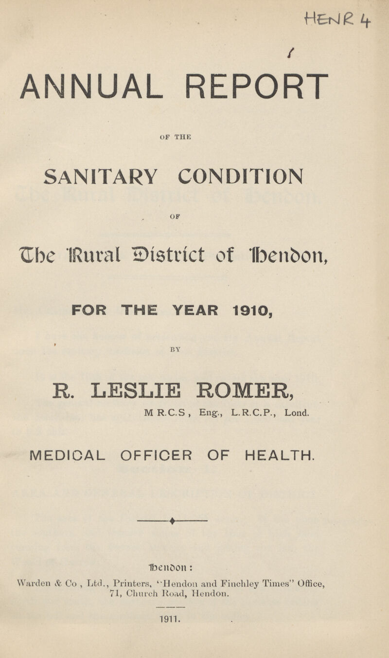 HENR 4 ANNUAL REPORT OF THE SANITARY CONDITION OF The Rural District of London, FOR THE YEAR 1910, BY R. LESLIE ROMER, MR.C.S, Eng., L.R.C.P., Lond. MEDICAL OFFICER OF HEALTH. London : Warden & Co , Ltd., Printers, Hendon and Finchley Times Office, 71, Church Road, Hendon. 1911.
