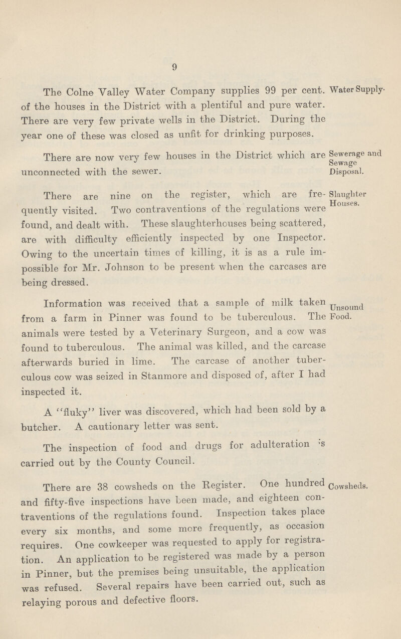 9 Water Supply. The Colne Valley Water Company supplies 99 per cent, of the houses in the District with a plentiful and pure water. There are very few private wells in the District. During the year one of these was closed as unfit for drinking purposes. Sewerage and Sewage Disposal. There are now very few houses in the District which are unconnected with the sewer. Slaughter Houses. There are nine on the register, which are fre quently visited. Two contraventions of the regulations were found, and dealt with. These slaughterhouses being scattered, are with difficulty efficiently inspected by one Inspector. Owing to the uncertain times of killing, it is as a rule im possible for Mr. Johnson to be present when the carcases are being dressed. Unsound Food. Information was received that a sample of milk taken from a farm in Pinner was found to be tuberculous. The animals were tested by a Veterinary Surgeon, and a cow was found to tuberculous. The animal was killed, and the carcase afterwards buried in lime. The carcase of another tuber culous cow was seized in Stanmore and disposed of, after I had inspected it. A fluky liver was discovered, which had been sold by a butcher. A cautionary letter was sent. The inspection of food and drugs for adulteration 's carried out by the County Council. Cowsheds. There are 38 cowsheds on the Register. One hundred and fifty-five inspections have been made, and eighteen con traventions of the regulations found. Inspection takes place every six months, and some more frequently, as occasion requires. One cowkeeper was requested to apply for registra tion. An application to be registered was made by a person in Pinner, but the premises being unsuitable, the application was refused. Several repairs have been carried out, such as relaying porous and defective floors.