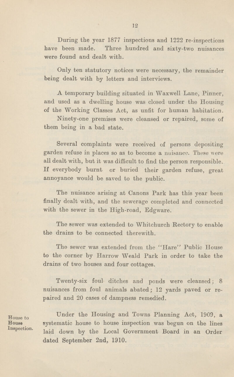 12 During the year 1877 inspections and 1222 re-inspections have been made. Three hundred and sixty-two nuisances were found and dealt with. Only ten statutory notices were necessary, the remainder being dealt with by letters and interviews. A temporary building situated in Waxwell Lane, Pinner, and used as a dwelling house was closed under the Housing of the Working Classes Act, as unfit for human habitation. Ninety-one premises were cleansed or repaired, some of them being in a bad state. Several complaints were received of persons depositing garden refuse in places so as to become a nuisance. These were all dealt with, but it was difficult to find the person responsible. If everybody burnt or buried their garden refuse, great annoyance would be saved to the public. The nuisance arising at Canons Park has this year been finally dealt with, and the sewerage completed and connected with the sewer in the High-road, Edgware. The sewer was extended to Whitchurch Rectory to enable the drains to be connected therewith. The sewer was extended from the Hare Public House to the corner by Harrow Weald Park in order to take the drains of two houses and four cottages. Twenty-six foul ditches and ponds were cleansed; 8 nuisances from foul animals abated; 12 yards paved or re paired and 20 cases of dampness remedied. House to House Inspection. Under the Housing and Towns Planning Act, 1909, a systematic house to house inspection was begun on the lines laid down by the Local Government Board in an Order dated September 2nd, 1910.
