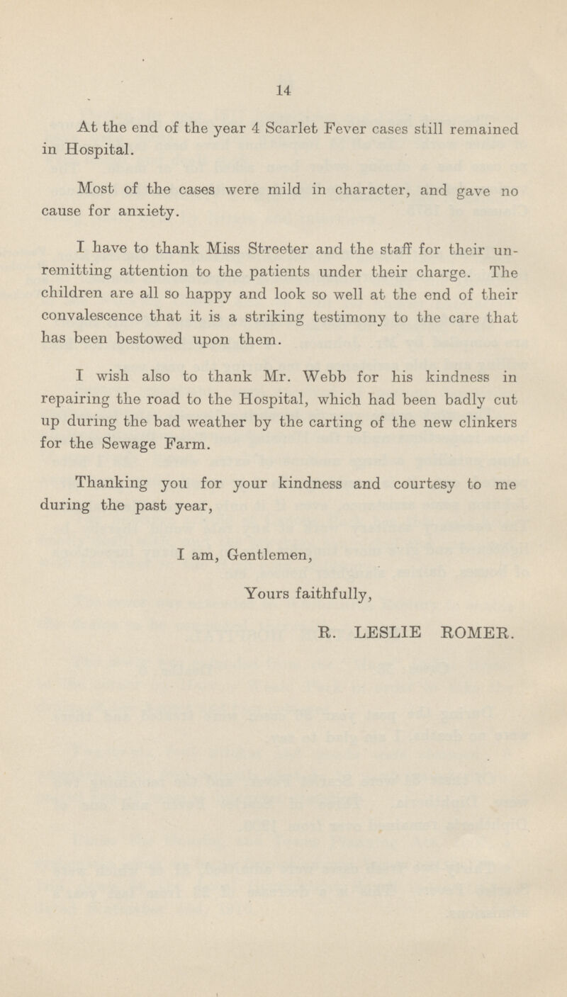 14 At the end of the year 4 Scarlet Fever cases still remained in Hospital. Most of the cases were mild in character, and gave no cause for anxiety. I have to thank Miss Streeter and the staff for their un remitting attention to the patients under their charge. The children are all so happy and look so well at the end of their convalescence that it is a striking testimony to the care that has been bestowed upon them. I wish also to thank Mr. Webb for his kindness in repairing the road to the Hospital, which had been badly cut up during the bad weather by the carting of the new clinkers for the Sewage Farm. Thanking you for your kindness and courtesy to me during the past year, I am, Gentlemen, Yours faithfully, E. LESLIE ROMER.