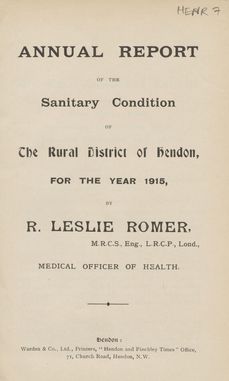 HENR 7 ANNUAL REPORT OF THE Sanitary Condition OF The Rural District of Hendon, FOR THE YEAR 1915, BY R. LESLIE ROMER, M.R.C.S , Eng., L R C.P , Lond., MEDICAL OFFICER OF HEALTH. Hendon: Warden & Co., Ltd., Printers, Hendon and Finchley Times Office, 71, Church Road, Hendon, N,W,