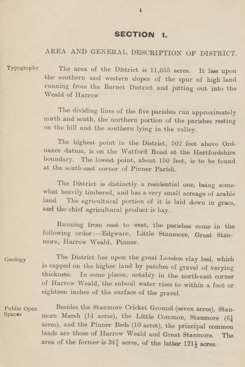 4 SECTION 1. AREA AND GENERAL, DESCRIPTION OF DISTRICT. Typography The area, of the District is 11,055 acres. It lies upon the' southern and western slopes of the spur of high land running from the Barnet District and jutting out into the Weald of Harrow. The dividing lines of the five parishes run approximately north and .south, the northern portion of the parishes resting on the hill and the southern lying in. the valley. The highest point in the District, 502 feet above Ord nance datum, is on the Watford Road at the Hertfordshire boundary. The lowest point, about 150 feet, is to be found at the south-east corner of Pinner Parish. The, District is distinctly a residential one, being some what heavily timbered, and has a very small acreage of arable land. The agricultural portion of it is laid down in grass, and the chief agricultural product is hay. Running from east to wiest, the parishes' oome in the following order:—Edgware, Little Stanmore, Great Stan more, Harrow Weald, Pinner. Geology The District lies upon the great London clay bed, which is capped on the higher land by patches of gravel of varying thickness. In some places, notably in the north-east corner of Harrow Weald, the subsoil water rises to within a foot or eighteen inches of the surface of the gravel. Public Open Spaces Besides the Stanmore Cricket Ground (seven acres), Stan more Marsh (14 acres), the Little Common, Stanmore (6£ acres), and the Pinner Beds (10 acres), the principal oommon lands are those of Harrow Weald and Great Stanmore. The area of the former is 34¾ acres, of the latter 121½ acres.