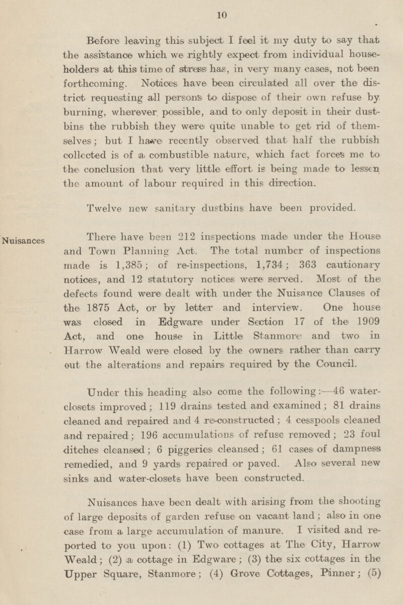 10 Before leaving this subject I feel it my duty to say that the assistance which we rightly expect from individual house holders at this time of stress has, in very many cases, not been forthcoming. Notices have been circulated all over the dis trict requesting all persons to dispose of their own refuse by burning, wherever possible, and to only deposit in their dust bins the rubbish they were quite unable to get rid of them selves ; but I have recently observed that half the rubbish collected is of a combustible nature, which fact forces me to the conclusion that very little effort, is being made to lessen the amount of labour required in this direction. Twelve new sanitary dustbins have been provided. Nuisances There have been 212 inspections made under the House and Town Planning Act. The total number of inspections made is 1,385; of re-inspections, 1,734; 363 cautionary notices, and 12 statutory notices were served. Most of the defects found were dealt with under the Nuisance Clauses of the 1875 Act, or by letter and interview. One house was closed in Edgware under Section 17 of the 1909 Act, and one house in Little Stanmore and two in Harrow Weald were closed by the owners rather than carry out the alterations and repairs required by the Council. Under this heading also come the following:—46 water closets improved; 119 drains tested and examined; 81 drains cleaned and repaired and 4 re-constructed; 4 cesspools cleaned and repaired; 196 accumulations of refuse removed; 23 foul ditches cleansed; 6 piggeries cleansed; 61 cases of dampness remedied, and 9 yards repaired or paved. Also several new sinks and water-closets have been constructed. Nuisances have been dealt with arising from the shooting of large deposits of garden refuse on vacant land; also in one case from a large accumulation of manure. I visited and re ported to you upon: (1) Two cottages at The City, Harrow Weald; (2) a cottage in Edgware; (3) the six cottages in the Upper Square, Stanmore; (4) Grove Cottages, Pinner; (5)