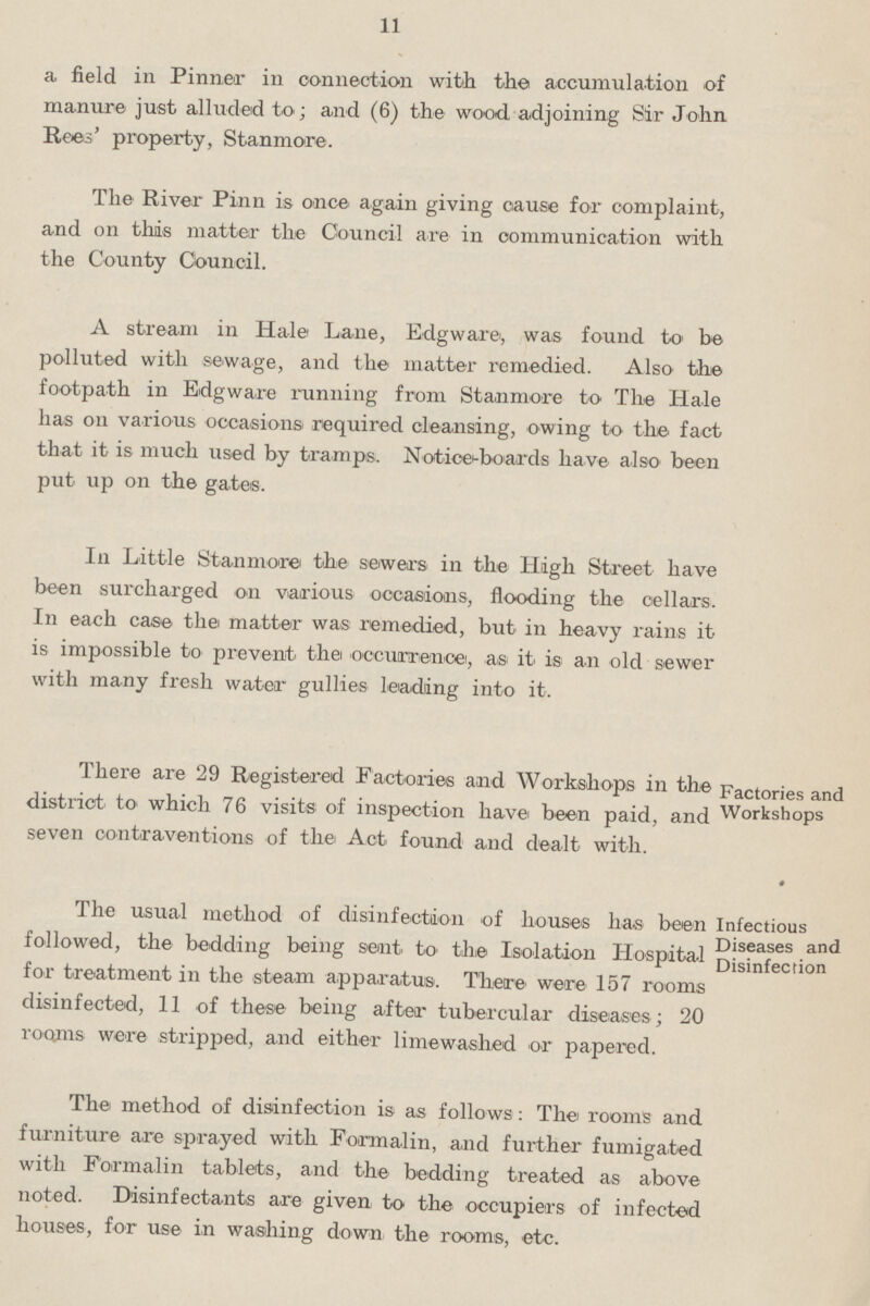 11 a field in Pinner in connection with the accumulation of manure just alluded to; and (6) the wood adjoining Sir John Rees' property, Stanmore. The River Pinn is once again giving cause for complaint, and on this matter the Council are in communication with the County Council. A stream in Hale Lane, Edgware, was found to be polluted with sewage, and the matter remedied. Also the footpath in Edgware running from Stanmore to The Hale has on various occasions required cleansing, owing to the fact that it is much used by tramps. Notice-boards have also been put up on the gates. In Little Stanmore the sewers in the High Street have been surcharged on various occasions, flooding the cellars. In each case the matter was remedied, but in heavy rains it is impossible to prevent the occurrence, as it is an old sewer with many fresh water gullies leading into it. There are 29 Registered Factories and Workshops in the Factories and district to which 76 visits of inspection have been paid, and Workshops seven contraventions of the Act found and dealt with. The usual method of disinfection of houses has been Infectious followed, the bedding being sent, to the Isolation Hospital Disinfection*1 for treatment in the steam apparatus. There were 157 rooms disinfected, 11 of these being after tubercular diseases ; 20 rooms were stripped, and either limewashed or papered. The method of disinfection is as follows : The rooms and furniture are sprayed with Formalin, and further fumigated with Formalin tablets, and the bedding treated as above noted. Disinfectants are given to the occupiers of infected houses, for use in washing down the rooms, etc.