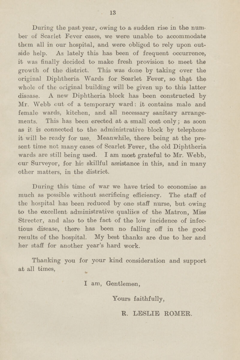 13 During the past year, owing to a sudden rise in the num ber of Scarlet Fever oases, we were unable to accommodate them all in our hospital, and were obliged to rely upon out side help. As lately this has been of frequent occurrence, it was finally decided to make fresh provision to meet the growth of the district. This was done by taking over the original Diphtheria Wards for Scarlet Fever, so that the whole of the original building will be given up to this latter dissase. A new Diphtheria block has been constructed by Mr. Webb cut of a temporary ward: it contains male and female wards, kitchen, and all necessary sanitary arrange ments. This has been erected at a, small cost only; as soon as it is connected to the administrative block by telephone it will be ready for use Meanwhile, theire being at the pre sent. time not many cases of Scarlet Fever, the old Diphtheria wards are still being used. I am most grateful to Mr. Webb, our Surveyor, for his skillful assistance in this, and in many other matters, in the district. During this time of war we have tried to- economise as much as possible without sacrificing efficiency. The staff of the hospital has been reduced by one staff nurse, but owing to the excellent administrative! qualiies of the Matron, Miss Streeter, and also to the fact of the low incidence of infec tious disease, there has been no falling off in the good results of the hospital. My best thanks are due to her and her staff for another year's hard work. Thanking you for your kind consideration and support at all times, I am, Gentlemen, Yours faithfully, R. LESLIE ROMER.