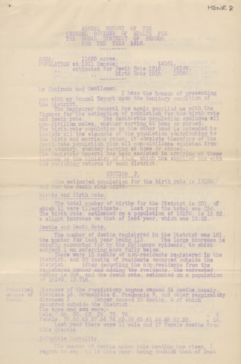 HENR 8 ANNUAL REPORT OF THE MEDICAL OFFICER OF HEALTH FOR THE RURAL DISTRICT OF HENDON. FOR THE YEAR 1918. AREA 11655 acres. PUPALATION at 1911 Census: 14161. „ estimated for Death Rate 1918. 16199, „ ,, Birth Rate 1918. 18150, Mr Chaimaa and Gentlemen; I have tfce honour of presenting you with my Annual Report upon the Sanitary condition of the District, Tr- Registrar General has again suprlled me with the figure for the estimation cf population for the birth rate and death rate. The death-rate population exdludes all non. civilion males, whether serving at home or abroad. The birth-rate population on the other hand is intended to include all the elements of the population contributing to the birth and marriage rates; it consists therefore of the death-rate population plus all non-civilians contributing to this country whether seving at home or abroad. the registra generalhas been assisted in arriving at these figures by the Ministry of food, which has suplied him with the rotioning returns of each district. SECTION 2 The estimated population for the birth rate 3 ••-150 the death ri te 16199; h end 2irth rate. The total number of births for the District is 251 of which 11 were illegitimate. Last year the total was 234 The birth rate estimated on a population of 18150 is 13.82, a slight increase on that of last year which was 13.28. Deaths and Death Rate., The number of deaths registered in the District was 161, the number for last year being 113. The large increase is chiefly accounted for by the influenza epidemic to ?Mch subject I am referring more fully below There were 13 deaths of non-residents registered in the regist and 58 deaths of residents occurred outside the driot After deducting the ncn residents from the ra;.sterad, number and adding,the residents, the corrected wio&r is 206, and the death rate, estimated on a population of 16199 12.716, Principal Disesam of the respiratory organs caused 34 deaths .namely Causes of Phthnis Bronchitis 6 Pnemonia 9, and other respiratory Death disease 3. Cancer caused 20 deaths 4 of which occurred outside the District. The ages and sex were:- Male. 58.56.62.39.79.74. =6. Female. 76.52.63.57.64 74.65.55.65.61.44.43.52.38. =14. last year there ware 11 male and 17 female deaths from this disease. Infrantile Mortality. this number of deaths under this heading his rison, I regret to say, to 14 this year, being doubles that of last