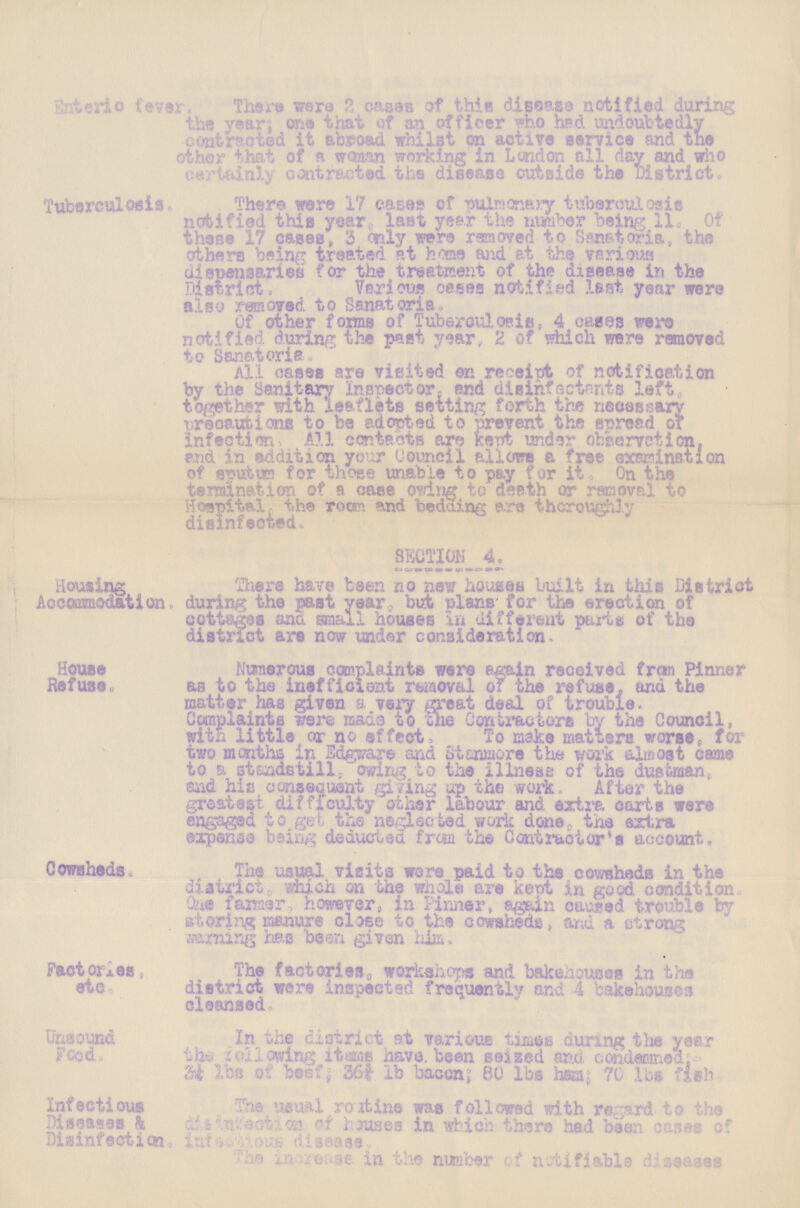 Enffceric fever There were 2 cases of this disease notified during the year; one that of an officer who had undoubtedly contracted it abroad whilst on active service and the ether that of a woman working in London all day and who certainly contracted the disease outside the District. Tuberculosis. There were 17 cases of pulmonary tuberoulosis notified this year, last, year the number being 11, Of these 17 cases, 3 only were removed to Sanatoria, the others being treated at home and at the various dispensaries for the treatment of the disease in the District. Various oases notified .last year were also removed to Sanatoria. Of other forms of Tuberculosis, 4 cases were notified during the past year, 2 of which were removed to Sanatoria. All cases are visited on receipt of notification by the Sanitary Inspector- and disinfectants left, together with leaflets setting forth the necessary precautions to be adopted to prevent the spread of infection All contacts are kept under observation, and in addition your Council allows a free examination of sputurn for those unable to pay for it. On the tarmination of a case owing to death or removal to Hospital the room and bedding ere thoroughly disinfected. SECTION 4. Housing Accommodation. There have been no new houses built in this District during the past year, but plans for the erection of cottages ano small houses in different parts of the district are now under consideration. House Refuse. Numerous complaints were again received from Pinner as to the inefficient removal of the refuse, and the matter has given a very great deal of trouble. Complaints were mads to Sue Contractors by the Council, with little oi no effect, To make matters worse, for two months in Edgware and Stanmore the work almost came to s. standstill, owing to the illness of the duetman, and his consequent giving up the work. After the greatest difficulty other labour and extra carts were engaged to get the neglected work done the extra expense being deducted from the Contractor's account. Cowsheds, The usual visits were paid to the cowsheds in the district, which on the whole are kept in good condition. One farmer, however, in Pinner, again capped trouble by storing manure close to the cowsheds, and a strong warming has been given him. Factories, etc. The factories workshops and bakehouses in the district were inspected frequently and 4 bakehouses cleansed. Unsound Food. In the district at various times curing the year the following itams have, been seized and condemed: 3½ lbs of beef; 36¾ lb bacon; 80 lbs ham; 70 lbs fish Infectious Diseases & Disinfection the usual routine was followed with regard to the disinfection of houses in which there had been cases of Infestion disease. the increase in the number of notifiable dieases