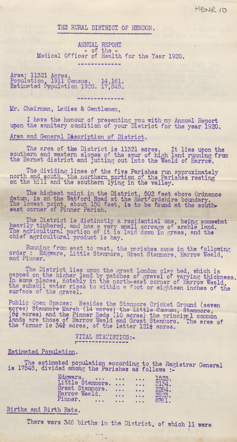 HENR 10 THE RURAL DISTRICT OF HENDON. ANNUAL REPORT of the Medical Officer of Health for the Year 1920. Area: 11321 Acres. Population, 1911 Census. 14,161. Estimated Population 1920. 17,545. Mr. Chairman, Ladies & Gentlemen, I have the honour of presenting you with my Annual Report upon the sanitary condition of your District for the year 1920. Area and General Description of District. The area of the District is 11321 acres. It lies upon the southern and western slopes of the spur of high land running from the Barnet district and jutting out into the Weald of Harrow. The dividing lines of the five Parishes run approximately north and south, the northern portion of the Parishes resting on the hill and the southern lying in the valley. The highest point in the District, 502 feet above Ordnance datum, is oh the Watford Road at the Hertfordshire boundary. The lowest point, about 150 feet, is to be found at the south* east corner of Pinner Parish. The District is distinctly a residential one, being somewhat heavily timbered, and has a very small acreage of arable land. The agricultural portion of it is laid down m grass, and the chief agricultural product is hay. Running from east to west, the parishes come in the following order : Edgware, Little Stanmore, Great Stanmore, Harrow Weald, and Pinner. The District lies upon the great London clay bed, which is capped on the higher land by patches of gravel of varying thickness. In some places, notably in the north-east corner of Harrow Weald, the subsoil water rises to within a foot or eighteen inches of the surface of the gravel. Public Open Spaces: Besides the Stanmore Cricket Ground (seven acres) Stanmore Marsh (14 acres) the Little Common, Stanmore, (6¼ acres) and the Pinner Beds (10 acres) the principal common lands are these of Harrow Weald and Great Stanmore. The area of the former is 34¾ acres, of the latter 12l½ acres. VITAL STATISTICS:- Estimated Population. The estimated population according to the Registrar General is 17545, divided among the Parishes as follows Edgware 1523. Little Stanmore 2134. Great Stanmore 2284. Harrow Weald 2823. Pinner 8781. Births and Birth Rate. There were 346 births in the District, of which 11 were