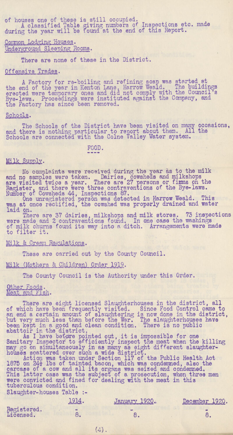 of houses one of these is still occupied. A classified Table giving numbers of Inspections etc. made during the year will be found at the end of this Report. Common Lodging Houses. Underground Sleeping Rooms. There are none of these in the District. Offensive Trades. A Factory for re-boiling and refining soap was started at the end of the year in Kenton Lane, Harrow Weald. The buildings erected were temporary ones and did not comply with the Council's Bye-laws. Proceedings were instituted against the Company, and the Factory has since been removed. Schools. The Schools of the District have been visited on many occasions, and there is nothing particular to report about them. All the Schools are connected with the Colne Valley Water system. FOOD. Milk Supply. No complaints were received during the year as to the milk and no samples were taken. Dairies, cowsheds and milkshops are visited twice a year. There are 27 persons or firms on the Register, and there were three contraventions of the Bye-laws. Number of Cowsheds 44, Inspections 87. One unregistered person was detected in Harrow Weald. This was at once rectified, the cowshed was properly drained and water laid on. There are 37 dairies, milkshops and milk stores. 73 inspections were made and 2 contraventions found. In one case the washings of milk churns found its way into a ditch. Arrangements were made to filter it. Milk & Cream Regulations. These are carried out by the County Council. Milk (Mothers & Children) Order 1919. The County Council is the Authority under this Order. Other Foods. Meat and Fish. There are eight licensed Slaughterhouses in the district, all of which have been frequently visited. Since Food Control came to an end a certain amount of slaughtering is now done in the district, but very much less then before the War. The slaughterhouses have been kept in a good and clean condition. There is no public abattoir in the district. As I have before pointed out, it is impossible for one Sanitary Inspector to efficiently inspect the meat when the killing may go on simultaneously in as many as eight different slaughter houses scattered over such a wide district. Action was taken under Section 117 of the Public Health Act 1875 on 24i lbs of tainted bacon, which was condemned, also the carcase of a cow and all its organs was seized and condemned. This latter case was the subject of a prosecution, when three men were convicted and fined for dealing with the meat in this tuberculous condition. Slaughter-houses Table:- (4). 1914. January 1920. December 1920. Registered. - - - Licensed. 8. 8. 8.