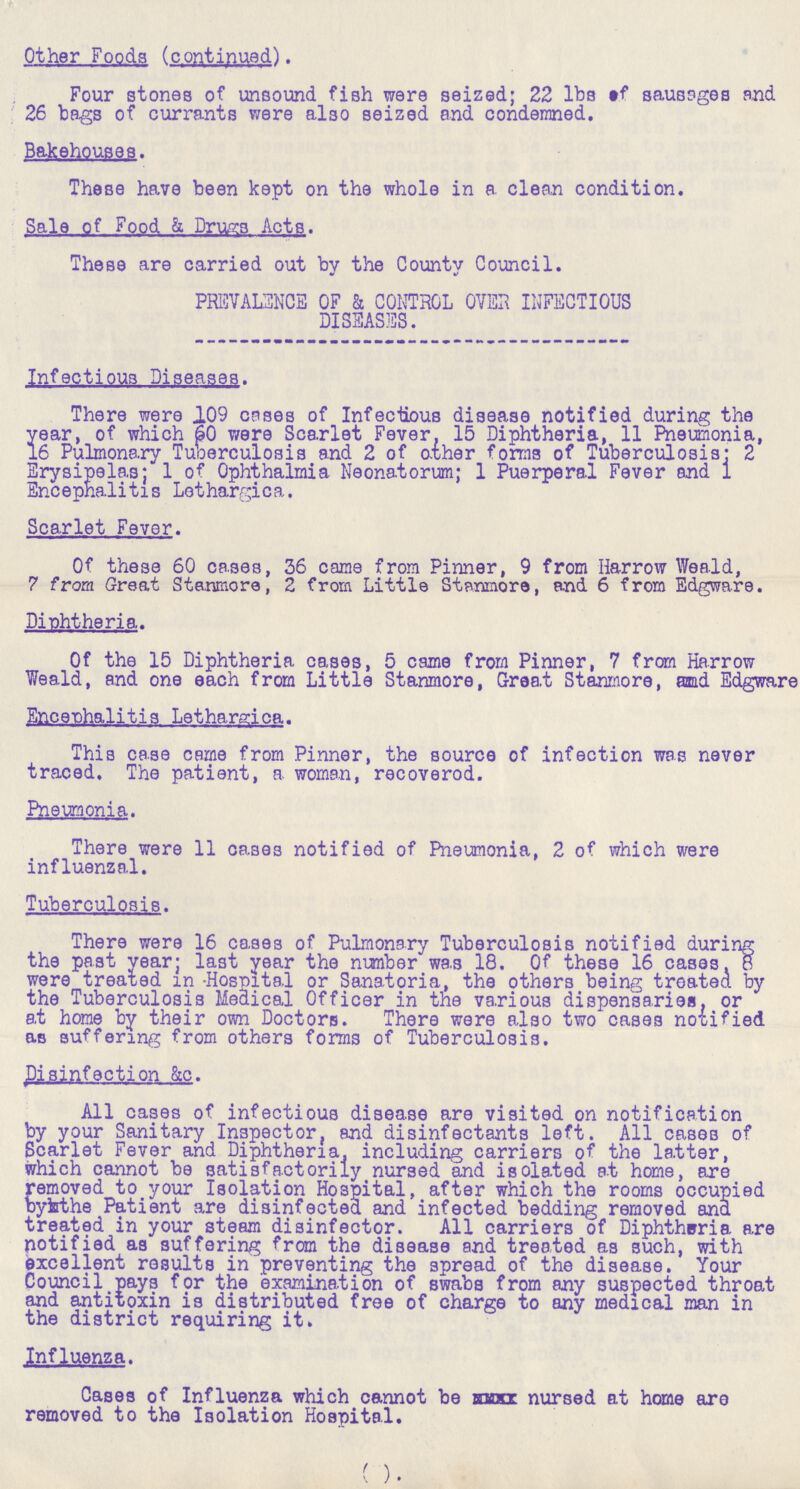Other Foods (continued). Four stones of unsound fish were seized; 22 lbs of sausages and 26 bags of currants were also seized and condemned. Bakehouses. These have been kept on the whole in a clean condition. Sale of Food & Drugs Acts. These are carried out by the County Council. PREVALENCE OF & CONTROL OVER INFECTIOUS DISEASES. Infectious Diseases. There were 109 cases of Infectious disease notified during the year, of which 60 were Scarlet Fever, 15 Diphtheria, 11 Pneumonia, 16 Pulmonary Tuberculosis and 2 of other forms of Tuberculosis; 2 Erysipelas; 1 of Ophthalmia Neonatorum; 1 Puerperal Fever and 1 Encephalitis Lethargica. Scarlet Fever. Of these 60 cases, 36 came from Pinner, 9 from Harrow Weald, 7 from Great Stanmore, 2 from Little Stanmore, and 6 from Edgware. Diphtheria. Of the 15 Diphtheria cases, 5 came from Pinner, 7 from Harrow Weald, and one each from Little Stanmore, Great Stanmore, and Edgware Encephalitis Lethargica. This case came from Pinner, the source of infection was never traced. The patient, a woman, recoverod. Pneumonia. There were 11 cases notified of Pneumonia, 2 of which were influenzal. Tuberculosis. There were 16 cases of Pulmonary Tuberculosis notified during the past year; last year the number was 18. Of these 16 cases. 8 were treated in Hospital or Sanatoria, the others being treated by the Tuberculosis Medical Officer in the various dispensaries, or at home by their own Doctors. There were also two cases notified as suffering from others forms of Tuberculosis. Disinfection &c. All cases of infectious disease are visited on notification by your Sanitary Inspector, and disinfectants left. All cases of Scarlet Fever and Diphtheria, including carriers of the latter, which cannot be satisfactorily nursed and isolated at home, are removed to your Isolation Hospital, after which the rooms occupied by the Patient are disinfected and infected bedding removed and treated in your steam disinfector. All carriers of Diphtheria are notified as suffering from the disease and treated as such, with excellent results in preventing the spread of the disease. Your Council pays for the examination of swabs from any suspected throat and antitoxin is distributed free of charge to any medical man in the district requiring it. Influenza. Cases of Influenza which cannot be xxxxxx. nursed at home are removed to the Isolation Hospital. (5)