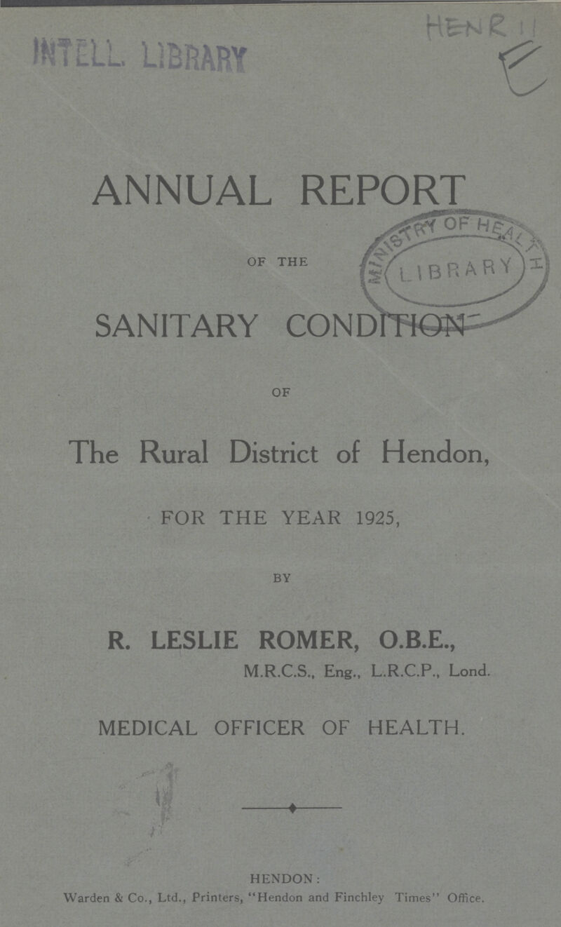 HENR 11 E ANNUAL REPORT OFTHE SANITARY CONDITION OF The Rural District of Hendon, FOR THE YEAR 1925, BY R. LESLIE ROMER, O.B.E., M.R.C.S., Eng., L.R.C.P., Lond. MEDICAL OFFICER OF HEALTH. HENDON: Warden & Co., Ltd., Printers, Hendon and Finchley Times Office.