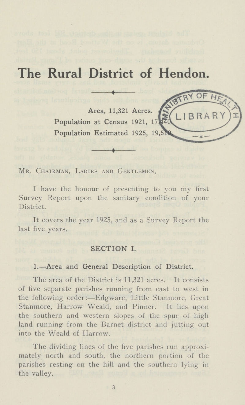 The Rural District of Hendon. Area, 11,321 Acres. Population at Census 1921, 17,440. Population Estimated 1925, 19,510. Mr. Chairman, Ladies and Gentlemen, I have the honour of presenting to you my first Survey Report upon the sanitary condition of your District. It covers the year 1925, and as a Survey Report the last five years. SECTION I. 1.—Area and General Description of District. The area of the District is 11,321 acres. It consists of five separate parishes running from east to west in the following order:—Edgware, Little Stanmore, Great Stanmore, Harrow Weald, and Pinner. It lies upon the southern and western slopes of the spur of high land running from the Barnet district and jutting out into the Weald of Harrow. The dividing lines of the five parishes run approxi mately north and south, the northern portion of the parishes resting on the hill and the southern lying in the valley. 3