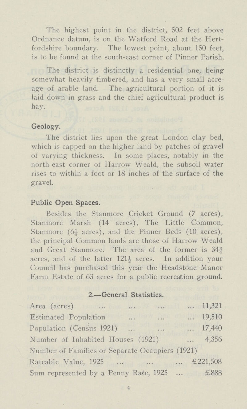 The highest point in the district, 502 feet above Ordnance datum, is on the Watford Road ait the Hert fordshire boundary. The lowest point, about 150 feet, is to be found at the south-east corner of Pinner Parish. The district is distinctly a residential one, being somewhat heavily timbered, and has a very small acre age of arable land. The agricultural portion of it is laid down in grass and the chief agricultural product is hay. Geology. The district lies upon the great London clay bed, which is capped on the higher land by patches of gravel of varying thickness. In some places, notably in the north-east corner of Harrow Weald, the subsoil water rises to within a foot or 18 inches of the surface of the gravel. Public Open Spaces. Besides the Stanmore Cricket Ground (7 acres), Stanmore Marsh (14 acres), The Little Common, Stanmore (6J acres), and the Pinner Beds (10 acres), the principal Common lands are those of Harrow Weald and Great Stanmore. The area of the former is 34¾ acres, and of the latter 121½ acres. In addition your Council has purchased this year the Headstone Manor Farm Estate of 63 acres for a public recreaition ground. 2.—General Statistics. Area (acres) 11,321 Estimated Population 19,510 Population (Census 1921) 17,440 Number of Inhabited Houses (1921) 4,356 Number of Families or Separate Occupiers (1921) Rateable Value, 1925 £221,508 Sum represented by a Penny Rate, 1925 £888 4