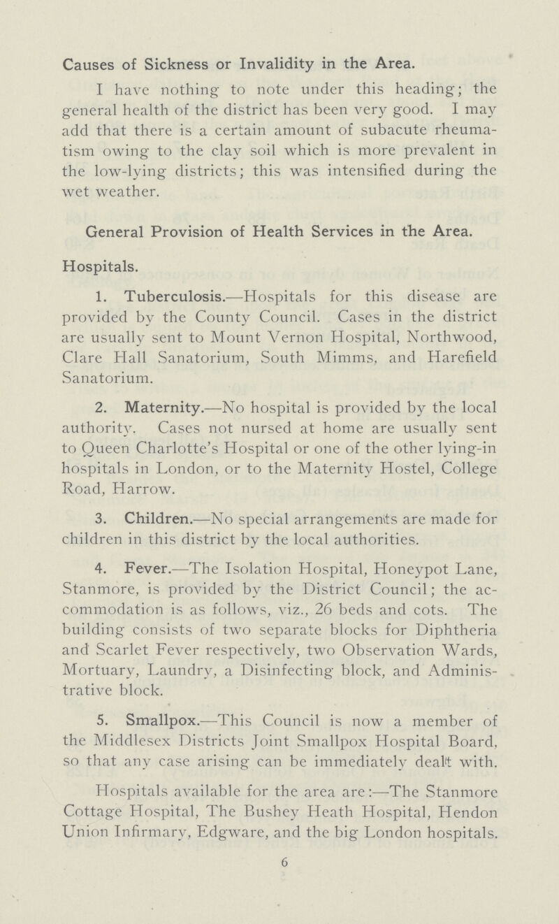 Causes of Sickness or Invalidity in the Area. I have nothing to note under this heading; the general health of the district has been very good. I may add that there is a certain amount of subacute rheuma tism owing to the clay soil which is more prevalent in the low-lying districts; this was intensified during the wet weather. General Provision of Health Services in the Area. Hospitals. 1. Tuberculosis.—Hospitals for this disease are provided by the County Council. Cases in the district are usually sent to Mount Vernon Hospital, Northwood, Clare Hall Sanatorium, South Mimms, and Harefield Sanatorium. 2. Maternity.—No hospital is provided by the local authority. Cases not nursed at home are usually sent to Queen Charlotte's Hospital or one of the other lying-in hospitals in London, or to the Maternity Hostel, College Road, Harrow. 3. Children.—No special arrangements are made for children in this district by the local authorities. 4. Fever.—The Isolation Hospital, Honeypot Lane, Stanmore, is provided by the District Council; the ac commodation is as follows, viz., 26 beds and cots. The building consists of two separate blocks for Diphtheria and Scarlet Fever respectively, two Observation Wards, Mortuary, Laundry, a Disinfecting block, and Adminis trative block. 5. Smallpox.—This Council is now a member of the Middlesex Districts Joint Smallpox Hospital Board, so that any case arising can be immediately dealt with. Hospitals available for the area are:—The Stanmore Cottage Hospital, The Bushey Heath Hospital, Hendon Union Infirmary. Edgware, and the big London hospitals. 6