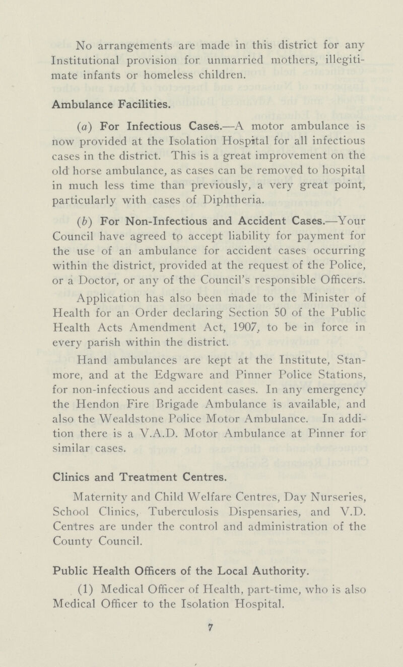 No arrangements are made in this district for any Institutional provision for unmarried mothers, illegiti mate infants or homeless children. Ambulance Facilities. (a) For Infectious Cases.—A motor ambulance is now provided at the Isolation Hospital for all infectious cases in the district. This is a great improvement on the old horse ambulance, as cases can be removed to hospital in much less time than previously, a very great point, particularly with cases of Diphtheria. (b) For Non-Infectious and Accident Cases.—Your Council have agreed to accept liability for payment for the use of an ambulance for accident cases occurring within the district, provided at the request of the Police, or a Doctor, or any of the Council's responsible Officers. Application has also been made to the Minister of Health for an Order declaring Section 50 of the Public Health Acts Amendment Act, 1907, to be in force in every parish within the district. Hand ambulances are kept at the Institute, Stan more, and at the Edgware and Pinner Police Stations, for non-infectious and accident cases. In any emergency the Hendon Fire Brigade Ambulance is available, and also the Wealdstone Police Motor Ambulance. In addi tion there is a V.A.D. Motor Ambulance at Pinner for similar cases. Clinics and Treatment Centres. Maternity and Child Welfare Centres, Day Nurseries, School Clinics, Tuberculosis Dispensaries, and V.D. Centres are under the control and administration of the County Council. Public Health Officers of the Local Authority. (1) Medical Officer of Health, part-time, who is also Medical Officer to the Isolation Hospital. 7