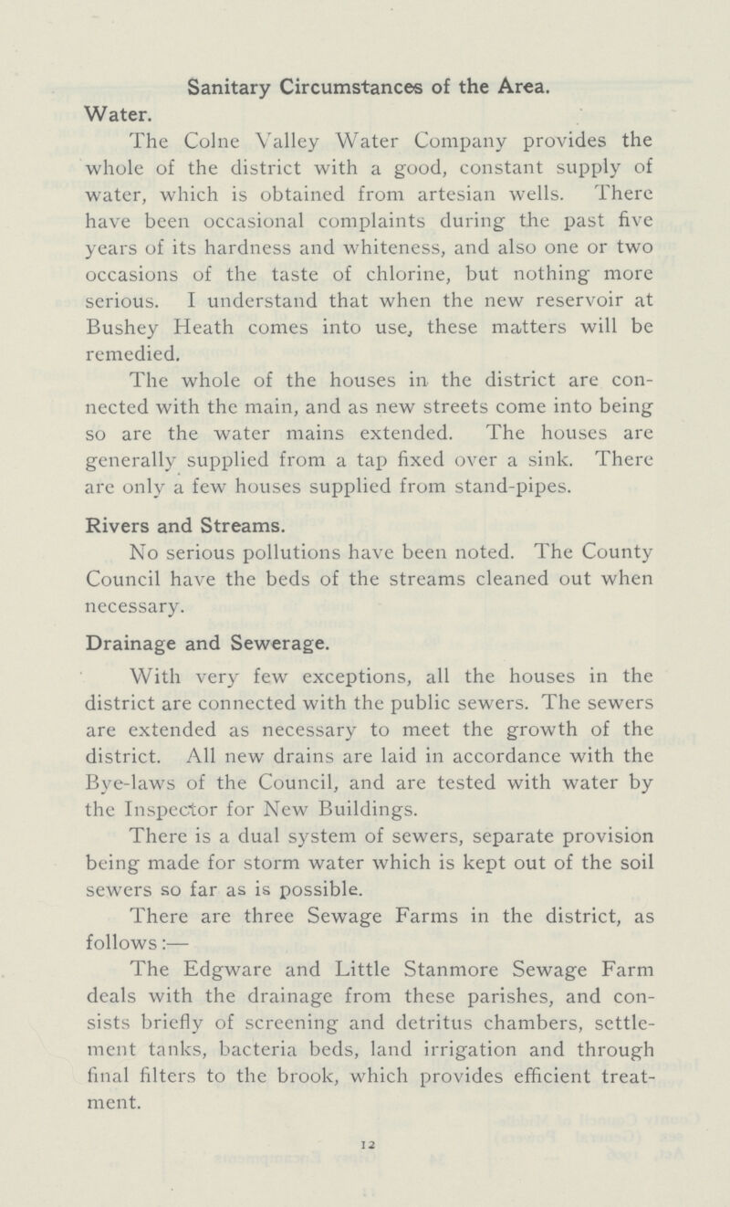 Sanitary Circumstances of the Area. Water. The Colne Valley Water Company provides the whole of the district with a good, constant supply of water, which is obtained from artesian wells. There have been occasional complaints during the past five years of its hardness and whiteness, and also one or two occasions of the taste of chlorine, but nothing more serious. I understand that when the new reservoir at Bushey Heath comes into use, these matters will be remedied. The whole of the houses in the district are con nected with the main, and as new streets come into being so are the water mains extended. The houses are generally supplied from a tap fixed over a sink. There are only a few houses supplied from stand-pipes. Rivers and Streams. No serious pollutions have been noted. The County Council have the beds of the streams cleaned out when necessary. Drainage and Sewerage. With very few exceptions, all the houses in the district are connected with the public sewers. The sewers are extended as necessary to meet the growth of the district. All new drains are laid in accordance with the Bye-laws of the Council, and are tested with water by the Inspector for New Buildings. There is a dual system of sewers, separate provision being made for storm water which is kept out of the soil sewers so far as is possible. There are three Sewage Farms in the district, as follows:— The Edgware and Little Stanmore Sewage Farm deals with the drainage from these parishes, and con sists briefly of screening and detritus chambers, settle ment tanks, bacteria beds, land irrigation and through final filters to the brook, which provides efficient treat ment. 12