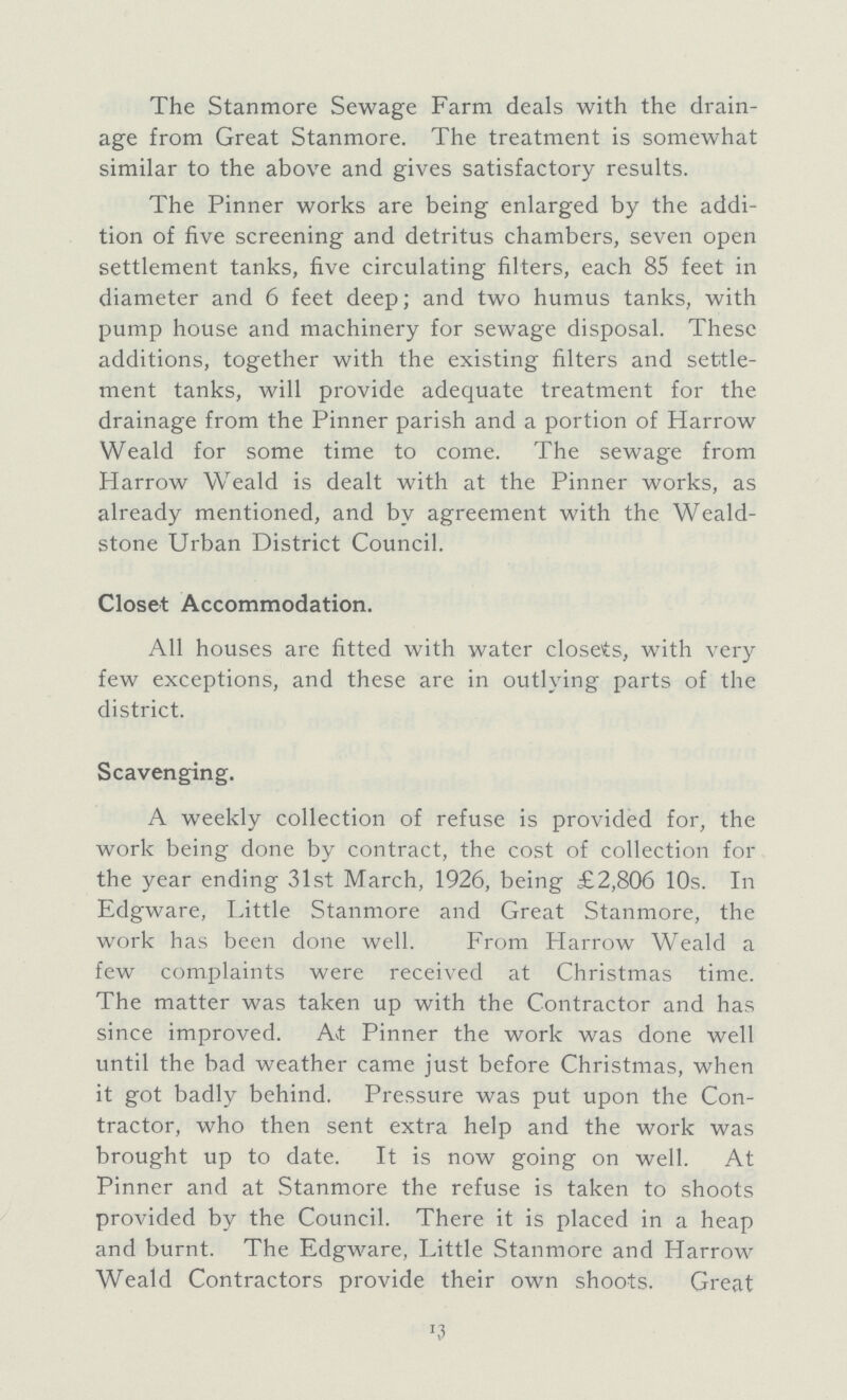 The Stanmore Sewage Farm deals with the drain age from Great Stanmore. The treatment is somewhat similar to the above and gives satisfactory results. The Pinner works are being enlarged by the addi tion of five screening and detritus chambers, seven open settlement tanks, five circulating filters, each 85 feet in diameter and 6 feet deep; and two humus tanks, with pump house and machinery for sewage disposal. These additions, together with the existing filters and settle ment tanks, will provide adequate treatment for the drainage from the Pinner parish and a portion of Harrow Weald for some time to come. The sewage from Harrow Weald is dealt with at the Pinner works, as already mentioned, and by agreement with the Weald stone Urban District Council. Closet Accommodation. All houses are fitted with water closets, with very few exceptions, and these are in outlying parts of the district. Scavenging. A weekly collection of refuse is provided for, the work being done by contract, the cost of collection for the year ending 31st March, 1926, being £2,806 10s. In Edgware, Little Stanmore and Great Stanmore, the work has been done well. From Harrow Weald a few complaints were received at Christmas time. The matter was taken up with the Contractor and has since improved. At Pinner the work was done well until the bad weather came just before Christmas, when it got badly behind. Pressure was put upon the Con tractor, who then sent extra help and the work was brought up to date. It is now going on well. At Pinner and at Stanmore the refuse is taken to shoots provided by the Council. There it is placed in a heap and burnt. The Edgware, Little Stanmore and Harrow Weald Contractors provide their own shoots. Great 13