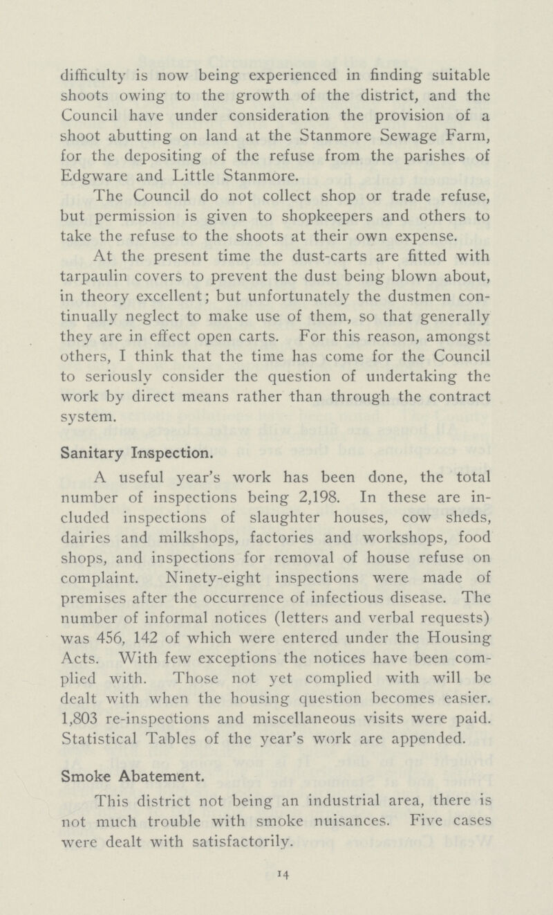 difficulty is now being experienced in finding suitable shoots owing to the growth of the district, and the Council have under consideration the provision of a shoot abutting on land at the Stanmore Sewage Farm, for the depositing of the refuse from the parishes of Edgware and Little Stanmore. The Council do not collect shop or trade refuse, but permission is given to shopkeepers and others to take the refuse to the shoots at their own expense. At the present time the dust-carts are fitted with tarpaulin covers to prevent the dust being blown about, in theory excellent; but unfortunately the dustmen con tinually neglect to make use of them, so that generally they are in effect open carts. For this reason, amongst others, I think that the time has come for the Council to seriously consider the question of undertaking the work by direct means rather than through the contract system. Sanitary Inspection. A useful year's work has been done, the total number of inspections being 2,198. In these are in cluded inspections of slaughter houses, cow sheds, dairies and milkshops, factories and workshops, food shops, and inspections for removal of house refuse on complaint. Ninety-eight inspections were made of premises after the occurrence of infectious disease. The number of informal notices (letters and verbal requests) was 456, 142 of which were entered tinder the Housing Acts. With few exceptions the notices have been com plied with. Those not yet complied with will be dealt with when the housing question becomes easier. 1,803 re-inspeotions and miscellaneous visits were paid. Statistical Tables of the year's work are appended. Smoke Abatement. This district not being an industrial area, there is not much trouble with smoke nuisances. Five cases were dealt with satisfactorily. 14