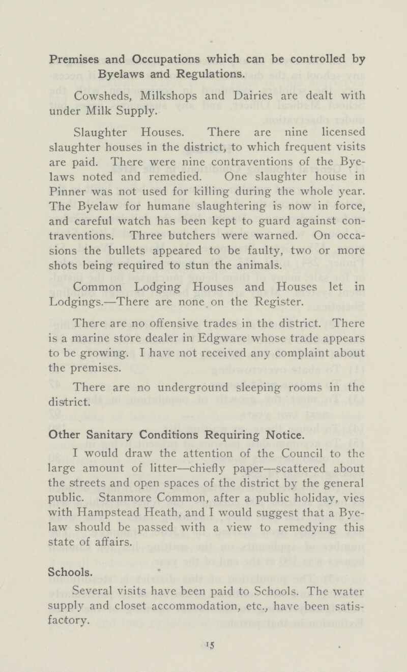 Premises and Occupations which can be controlled by Byelaws and Regulations. Cowsheds, Milkshops and Dairies are dealt with under Milk Supply. Slaughter Houses. There are nine licensed slaughter houses in the district, to which frequent visits are paid. There were nine contraventions of the Bye laws noted and remedied. One slaughter house in Pinner was not used for killing during the whole year. The Byelaw for humane slaughtering is now in force, and careful watch has been kept to guard against con traventions. Three butchers were warned. On occa sions the bullets appeared to be faulty, two or more shots being required to stun the animals. Common Lodging Houses and Houses let in Lodgings.—There are none on the Register. There are no offensive trades in the district. There is a marine store dealer in Edgware whose trade appears to be growing. I have not received any complaint about the premises. There are no underground sleeping rooms in the disrtrict. Other Sanitary Conditions Requiring Notice. I would draw the attention of the Council to the large amount of litter—chiefly paper—scattered about the streets and open spaces of the district by the general public. Stanmore Common, after a public holiday, vies with Hampstead Heath, and I would suggest that a Bye law should be passed with a view to remedying this state of affairs. Schools. Several visits have been paid to Schools. The water supply and closet accommodation, etc., have been satis factory. 15