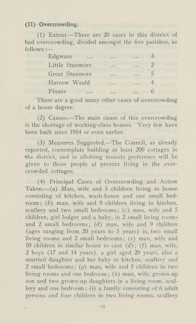 (II) Overcrowding. (1) Extent.—There are 20 cases in this district of bad overcrowding, divided amongst the five parishes, as follows:— Edgware 3 Little Stanmore 2 Great Stanmore 5 Harrow Weald 4 Pinner 6 There are a good many other cases of overcrowding of a lesser degree. (2) Causes.—The main cause of this overcrowding is the shortage of working-class houses. Very few have been built since 1914 or even earlier. (3) Measures Suggested.—The Council, as already reported, contemplate building at least 200 cottages in the district, and in allotting tenants preference will be given to those people at present living in the over crowded cottages. (4) Principal Cases of Overcrowding and Action Taken.—(a) Man, wife and 5 children living in house consisting of kitchen, wash-house and one small bed room; (b) man, wife and 9 children living in kitchen, scullery and two small bedrooms; (c) man, wife and 5 children, girl lodger and a baby, in 2 small living rooms and 2 small bedrooms; (d) man, wife and 9 children (ages ranging from 20 years to 5 years) in. two small living rooms and 2 small bedrooms; (e) man, wife and 10 children in similar house to case (d); (f) man, wife, 2 boys (17 and 14 years), a girl aged 20 years, also a married daughter and her baby in kitchen, scullery and 2 small bedrooms; (g) man, wife and 5 children in two living rooms and one bedroom; (h) man, wife, grown-up son and two grown-up daughters in a living room, scul lery and one bedroom; (i) a family consisting of 6 adult persons and four children in two living rooms, scullery 17