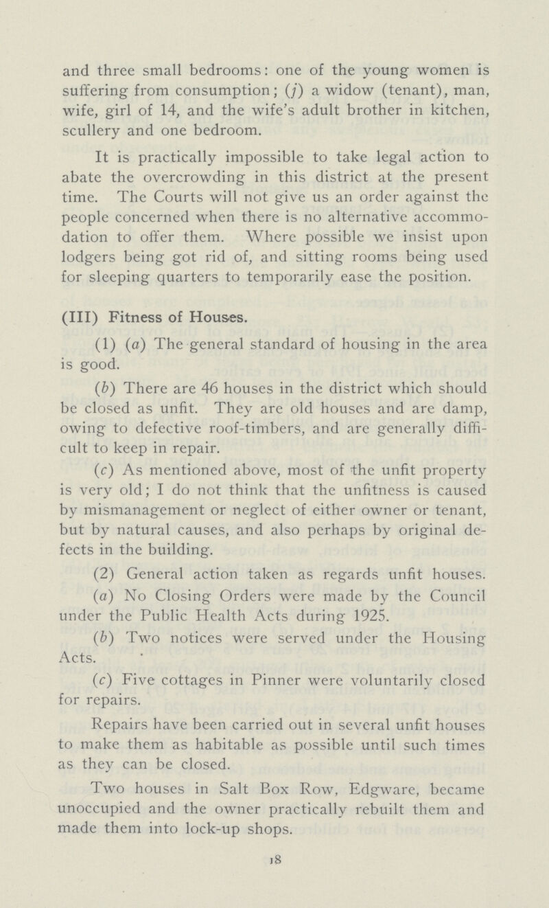 and three small bedrooms: one of the young women is suffering from consumption; (j) a widow (tenant), man, wife, girl of 14, and the wife's adult brother in kitchen, scullery and one bedroom. It is practically impossible to take legal action to abate the overcrowding in this district at the present time. The Courts will not give us an order against the people concerned when there is no alternative accommo dation to offer them. Where possible we insist upon lodgers being got rid of, and sitting rooms being used for sleeping quarters to temporarily ease the position. (III) Fitness of Houses. (1) (a) The general standard of housing in the area is good. (b) There are 46 houses in the district which should be closed as unfit. They are old houses and are damp, owing to defective roof-timbers, and are generally diffi cult to keep in repair. (c) As mentioned above, most of the unfit property is very old; I do not think that the unfitness is caused by mismanagement or neglect of either owner or tenant, but by natural causes, and also perhaps by original de fects in the building. (2) General action taken as regards unfit houses. (a) No Closing Orders were made by the Council under the Public Health Acts during 1925. (b) Two notices were served under the Housing Acts. (c) Five cottages in Pinner were voluntarily closed for repairs. Repairs have been carried out in several unfit houses to make them as habitable as possible until such times as they can be closed. Two houses in Salt Box Row, Edgware, became unoccupied and the owner practically rebuilt them and made them into lock-up shops. 18