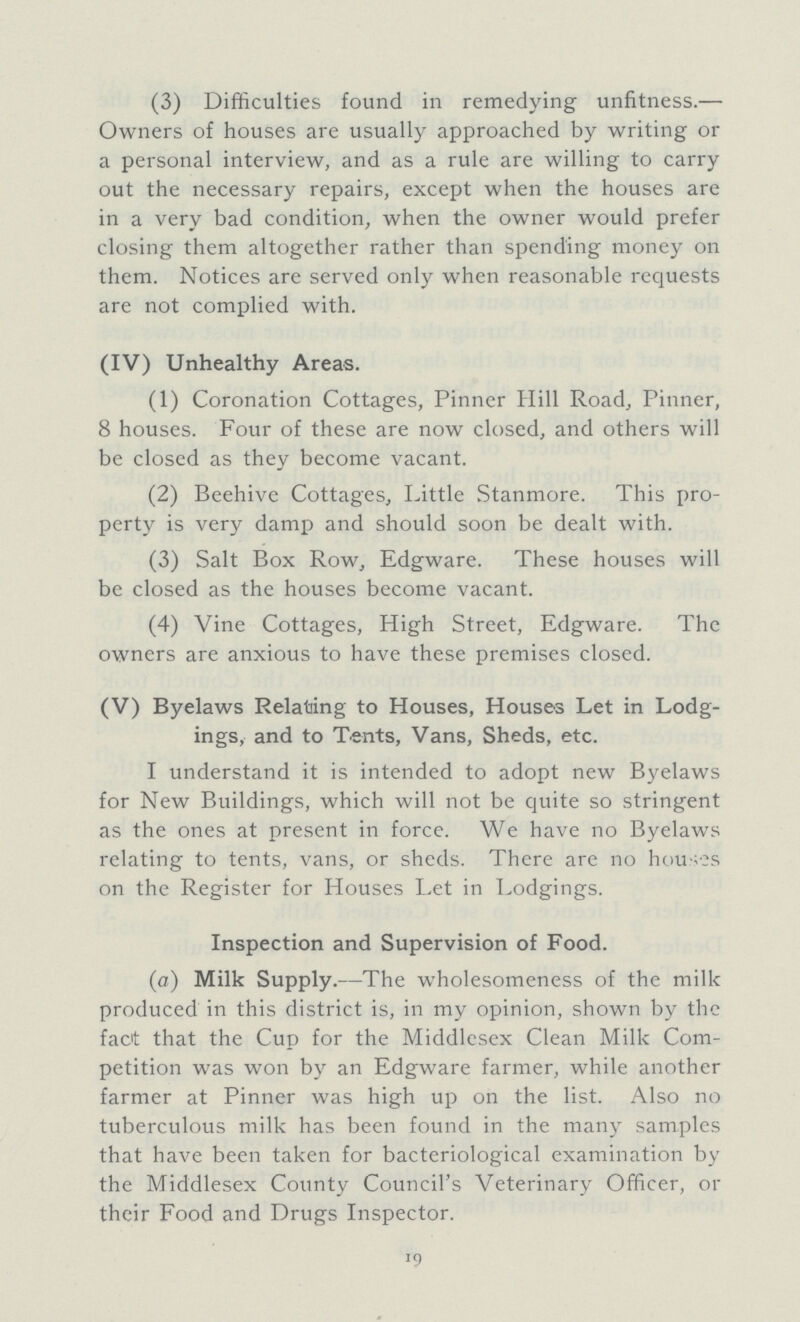 (3) Difficulties found in remedying unfitness.— Owners of houses are usually approached by writing or a personal interview, and as a rule are willing to carry out the necessary repairs, except when the houses are in a very bad condition, when the owner would prefer closing them altogether rather than spending money on them. Notices are served only when reasonable requests are not complied with. (IV) Unhealthy Areas. (1) Coronation Cottages, Pinner Hill Road, Pinner, 8 houses. Four of these are now closed, and others will be closed as they become vacant. (2) Beehive Cottages, Little Stanmore. This pro perty is very damp and should soon be dealt with. (3) Salt Box Row, Edgware. These houses will be closed as the houses become vacant. (4) Vine Cottages, High Street, Edgware. The owners are anxious to have these premises closed. (V) Byelaws Relating to Houses, Houses Let in Lodg¬ ings, and to Tents, Vans, Sheds, etc. I understand it is intended to adopt new Byelaws for New Buildings, which will not be quite so stringent as the ones at present in force. We have no Byelaws relating to tents, vans, or sheds. There are no houses on the Register for Houses Let in Lodgings. Inspection and Supervision of Food. (a) Milk Supply.—The wholesomeness of the milk produced in this district is, in my opinion, shown by the fact that the Cup for the Middlesex Clean Milk Com petition was won by an Edgware farmer, while another farmer at Pinner was high up on the list. Also no tuberculous milk has been found in the many samples that have been taken for bacteriological examination by the Middlesex County Council's Veterinary Officer, or their Food and Drugs Inspector. 19