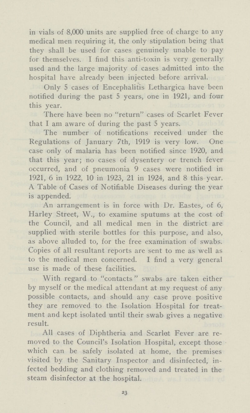 in vials of 8,000 units are supplied free of charge to any medical men requiring it, the only stipulation being that they shall be used for cases genuinely unable to pay for themselves. I find this anti-toxin is very generally used and the large majority of cases admitted into the hospital have already been injected before arrival. Only 5 cases of Encephalitis Lethargica have been notified during the past 5 years, one in 1921, and four this year. There have been no return cases of Scarlet Fever that I am aware of during the past 5 years. The number of notifications received under the Regulations of January 7th, 1919 is very low. One case only of malaria has been notified since 1920, and that this year; no cases of dysentery or trench fever occurred, and of pneumonia 9 cases were notified in 1921, 6 in 1922, 10 in 1923, 21 in 1924, and 8 this year. A Table of Cases of Notifiable Diseases during the year is appended. An arrangement is in force with Dr. Eastes, of 6, Harley Street, W., to examine sputums at the cost of the Council, and all medical men in the district are supplied with sterile bottles for this purpose, and also, as above alluded to, for the free examination of swabs. Copies of all resultant reports are sent to me as well as to the medical men concerned. I find a very general use is made of these facilities. With regard to contacts swabs are taken either by myself or the medical attendant at my request of any possible contacts, and should any case prove positive they are removed to the Isolation Hospital for treat ment and kept isolated until their swab gives a negative result. All cases of Diphtheria and Scarlet Fever are re moved to the Council's Isolation Hospital, except those which can be safely isolated at home, the premises visited by the Sanitary Inspector and disinfected, in fected bedding and clothing removed and treated in the steam disinfector at the hospital. 23