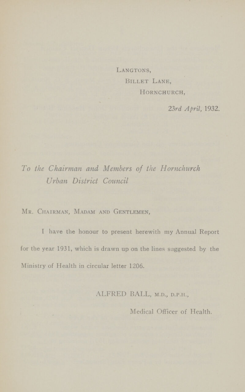 Langtons, Billet Lane, Hornchurch, 23rd April, 1932. To the Chairman and Members of the Hornchurch Urban District Council Mr. Chairman, Madam and Gentlemen, I have the honour to present herewith my Annual Report for the year 1931, which is drawn up on the lines suggested by the Ministry of Health in circular letter 1206. ALFRED BALL, m.d., d.p.h., Medical Officer of Health.