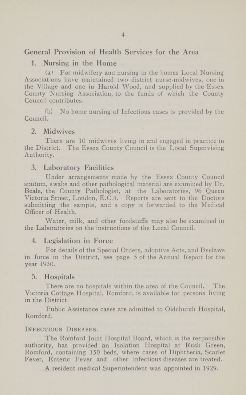 4 General Provision of Health Services for the Area 1. Nursing in the Home (a) For midwifery and nursing in the homes Local Nursing Associations have maintained two district nurse-midwives, one in the Village and one in Harold Wood, and supplied by the Essex County Nursing Association, to the funds of which the County Council contributes. (b) No home nursing of Infectious cases is provided by the Council. 2. Midwives There are 10 midwives living in and engaged in practice in the District. The Essex County Council is the Local Supervising Authority. 3. Laboratory Facilities Under arrangements made by the Essex County Council sputum, swabs and other pathological material are examined by Dr. Beale, the County Pathologist, at the Laboratories, 96 Queen Victoria Street, London, E.C.4. Reports are sent to the Doctors submitting the sample, and a copy is forwarded to the Medical Officer of Health. Water, milk, and other foodstuffs may also be examined in the Laboratories on the instructions of the Local Council. 4. Legislation in Force For details of the Special Orders, adoptive Acts, and Byelaws in force in the District, see page 5 of the Annual Report for the year 1930. 5. Hospitals There are no hospitals within the area of the Council. The Victoria Cottage Hospital, Romford, is available for persons living in the District. Public Assistance cases are admitted to Oldchurch Hospital, Romford. Infectious Diseases. The Romford Joint Hospital Board, which is the responsible authority, has provided an Isolation Hospital at Rush Green, Romford, containing 150 beds, where cases of Diphtheria, Scarlet Fever, Enteric Fever and other infectious diseases are treated. A resident medical Superintendent was appointed in 1929.